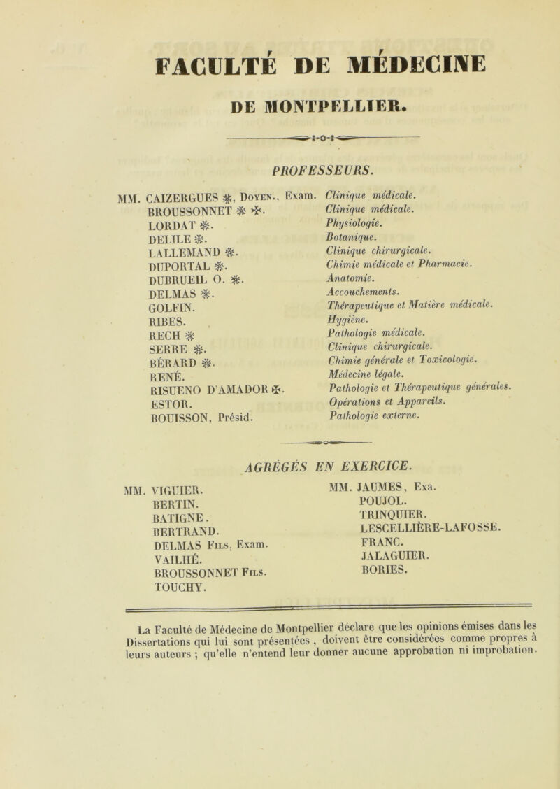 FACULTÉ DE MÉDECINE DE MONTPELLIER. PROFESSEURS. MM. CAIZERGUES Doyen., Exam. BROUSSONNET $ LORDAT DELÏLE $. LALLEMAND DUPORTAL î&. DUBRUEIL O. DELMAS GOLFIN. RIRES. KECH $ SERRE $. BÉRARD RENÉ. EISUENO D’AMADOR*. ESTOR. BOUISSON, Présid. Clinique médicale. Clinique médicale. Physiologie. Botanique. Clinique chirurgicale. Chimie médicale et Pharmacie. Anatomie. Accouchements. Thérapeutique et Matière médicale. Hygiène. Pathologie médicale. Clinique chirurgicale. Chimie générale et Toxicologie. Médecine légale. Pathologie et Thérapeutique générales. Opérations et Appareils. Pathologie externe. AGRÉGÉS EN EXERCICE. MM. VIGUIER. BERTIN. BATIGNE. BERTRAND. DELMAS Fils, Exam. VAILHÉ. BROUSSONNET Fils. TOUCHY. MM. JAUMES, Exa. POUJOL. TRINQUIER. LESGELLIÈRE-LAFOSSE. FRANC. JALAGUIER. BORIES. La Faculté de Médecine de Montpellier déclare que les opinions émises dans les Dissertations qui lui sont présentées , doivent être considérées comme propres a leurs auteurs ; qu’elle n’entend leur donner aucune approbation ni improbation.