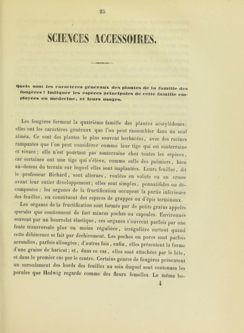 «liutl* sont les caractères généraux «les plantes «le la famille «les fougères î Indiquer les espèces principales «le cette famille em- ployées en médecine, et leurs usages. Les fougères forment la quatrième famille des plantes acotylédones; elles ont les caractères généraux que l’on peut rassembler dans un seul alinéa. Ce sont des plantes le plus souvent herbacées, avec des raciues rampantes que l’on peut considérer comme leur tige qui est souterraine et vivace; elle n est pourtant pas souterraine chez toutes les espèces, car certaines ont une lige qui s’élève, comme celle des palmiers, bien au-dessus du terrain sur lequel elles sont implantées. Leurs feuilles, dit Je professeur Richard, sont alternes , roulées en volute ou en crosse avant leur entier développement; elles sont simples, pennatifides ou dé- composées ; les organes de la fructification occupent la partie inférieure des feuilles, ou constituent des espèces de grappes ou d’épis terminaux. Les organes de la fructification sont formés par de petits grains appelés sporules que contiennent de fort minces poches ou capsules. Environnés souvent par un bourrelet élastique, ces organes s’ouvrent parfois par une lente transversale plus ou moins régulière, irrégulière surtout quand cette dehiscence se lait par déchirement. Les poches ou pores sont parfois arrondies , parfois allongées ; d’autres fois , enfin , elles présentent la forme d une graine de haricot; et, dans ce cas, elles sont attachées par le hile, et dans le premier cas par le centre. Certains genres de fougères présentent un enroulement des bords des feuilles au sein duquel sont contenues les porules que Hedwig regarde comme des fleurs femelles. Le même bo- 4