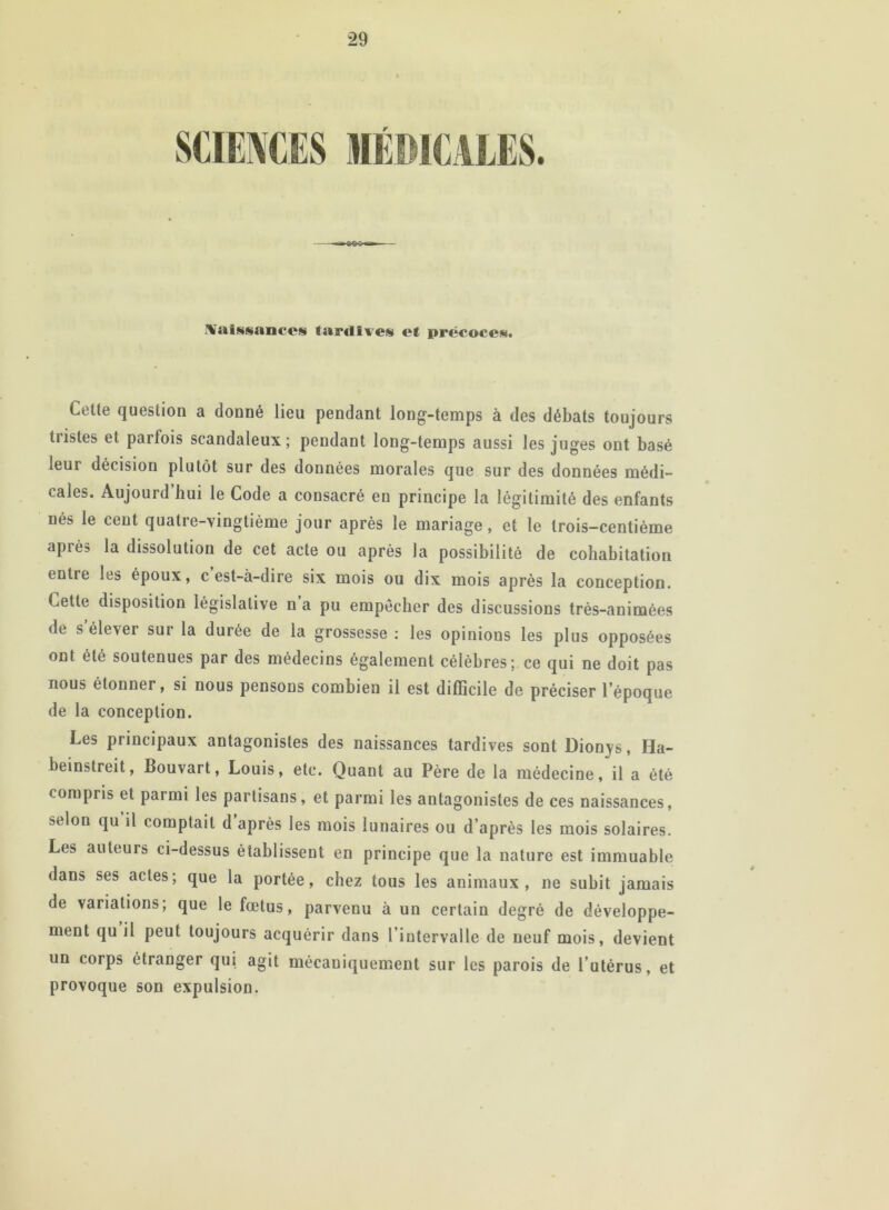 r Naissances tardives et précoces. Cette question a donné lieu pendant long-temps à des débats toujours tiistes et parfois scandaleux; pendant long-temps aussi les juges ont basé leur décision plutôt sur des données morales que sur des données médi- cales. Aujourd’hui le Code a consacré en principe la légitimité des enfants nés le cent quatre-vingtième jour après le mariage, et le trois-centième après la dissolution de cet acte ou après la possibilité de cohabitation entre les époux, c est-à-dire six mois ou dix mois après la conception. Cette disposition législative n a pu empêcher des discussions très-animées de s élever sur la durée de la grossesse : les opinions les plus opposées ont été soutenues par des médecins également célèbres; ce qui ne doit pas nous étonner, si nous pensons combien il est difficile de préciser l’époque de la conception. Les principaux antagonistes des naissances tardives sont Dionys, Ha- beinstreit, Bouvart, Louis, etc. Quant au Père de la médecine, il a été compris et parmi les partisans, et parmi les antagonistes de ces naissances, selon qu il comptait d après les mois lunaires ou d’après les mois solaires. Les auteurs ci-dessus établissent en principe que la nature est immuable dans ses actes; que la portée, chez tous les animaux, ne subit jamais de variations; que le fœtus, parvenu à un certain degré de développe- ment qu il peut toujours acquérir dans l’intervalle de neuf mois, devient un corps étranger qui agit mécaniquement sur les parois de l utérus, et provoque son expulsion.