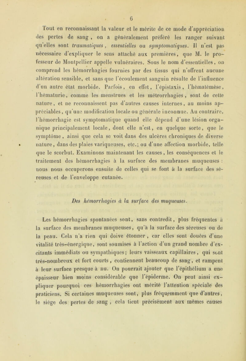 Tout en reconnaissant la valeur et le mérite de ce mode d’appréciation des perles de sang , on a généralement préféré les ranger suivant qu’elles sont traumatiques, essentielles ou symptomatiques. Il n’est pas nécessaire d’expliquer le sens attaché aux premières, que M. le pro- fesseur de Montpellier appelle vulnéraires. Sous le nom d’essentielles, ou comprend les hémorrhagies fournies par des tissus qui n’ofîreut aucune altération sensible, et sans que l’écoulement sanguin résulte de l’influence d’un autre état morbide. Parfois, en elîet, l’épistaxis, l’hémalémèse, l’hématurie, comme les menstrues et les métrorrhagies , sont de cette nature, et ne reconnaissent pas d’autres causes internes, au moins ap- préciables , qu’une modification locale ou générale inconnue. Au contraire, l’hémorrhagie est symptomatique quand elle dépend d’une lésion orga- nique principalement locale, dont elle n’est, en quelque sorte, que le symptôme, ainsi que cela se voit dans des ulcères chroniques de diverse • nature, dans des plaies variqueuses, etc.; ou d’une affection morbide, telle que le scorbut. Examinons maintenant les causes, les conséquences et le traitement des hémorrhagies à la surface des membranes muqueuses : nous nous occuperons ensuite de celles qui se font à la surface des sé- reuses et de l’enveloppe cutanée. Des hémorrhagies à la surface des muqueuses. Les hémorrhagies spontanées sont, sans contredit, plus fréquentes à la surface des membranes muqueuses, qu’à la surface des séreuses ou de la peau. Cela n’a rien qui doive étonner , car elles sont douées d’une vitalité très-énergique, sont soumises à l’action d’un grand nombre d’ex- citants immédiats ou sympathiques; leurs vaisseaux capillaires, qui sont très-nombreux et fort courts, contiennent beaucoup de sang, et rampent à leur surface presque à nu. Ou pourrait ajouter que l’épithélium a une épaisseur bien moins considérable que l’épiderme. On peut ainsi ex- pliquer pourquoi ces hémorrhagies ont mérité l’attention spéciale des praticiens. Si certaines muqueuses sont, plus fréquemment que d’autres, le siège des pertes de sang , cela tient précisément aux mêmes causes