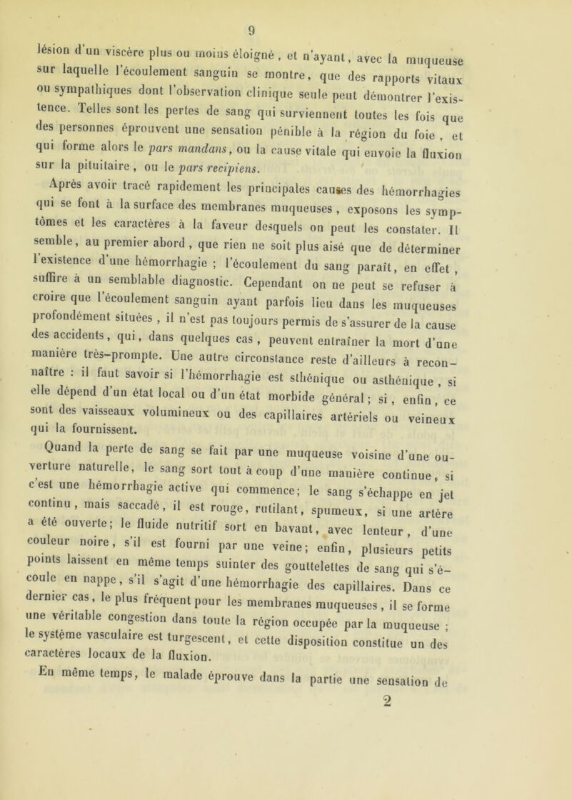 lésioD a’un viscère plus ou moius éloigué , et n’ayanl, avec la muqueuse sur laquelle récouleraeut sanguiu se montre, que des rapports vitaux OU sympathiques dont lobservation clinique seule peut démontrer l’exis- tence. Telles sont les pertes de sang qui surviennent toutes les fois que des personnes éprouvent une sensation pénible à la région du foie , et qui forme alors le pars mandans, ou la cause vitale qui envoie la fluxion sur la pituitaire, ou le pars recipiens. Après avoir tracé rapidement les principales caiiaes des hémorrhagies qui se font à la surface des membranes muqueuses, exposons les symp- tômes et les caractères à la faveur desquels on peut les constater. II semble, au premier abord , que rien ne soit plus aisé que de déterminer 1 existence d une hémorrhagie ; l’écoulement du sang paraît, en effet , suffire à un semblable diagnostic. Cependant on ne peut se refuser à croire que l’écoulement sanguin ayant parfois lieu dans les muqueuses profondément situées , il n’est pas toujours permis de s’assurer de la cause des accidents, qui, dans quelques cas, peuvent entraîner la mort d’une maniéré tres-prompte. Une autre circonstance reste d’ailleurs à recon- naître : il faut savoir si l’hémorrhagie est sthénique ou asthénique , si elle dépend d’un état local ou d’un état morbide général; si, enfin, ce sont des vaisseaux volumineux ou des capillaires artériels ou veineux qui la fournissent. Quand la perte de sang se fait par une muqueuse voisine d’une ou- verture naturelle, le sang sort toutàconp d’une manière continue, si cest une hémorrhagie active qui commence; le sang s’échappe en iet continu, mais saccadé, il est rouge, rutilant, spumeux, si une artère a été ouverte; le fluide nutritif sort en bavant, avec lenteur, d’une couleur noire, s’il est fourni par une veine; enfin, plusieurs petits points laissent en môme temps suinter des gouttelettes de san» qui s’é- coule en nappe, s’il s’agit d’une hémorrhagie des capillaires. Dans ce ernier cas, le plus fréquent pour les membranes muqueuses, il se forme une véritable conpstion dans tonte la région occupée parla muqueuse ; le système vasculaire est turgescent, et cette disposition constitue un des caractères locaux de la fluxion. Eu même temps, le malade éprouve dans la partie une sensation de 9