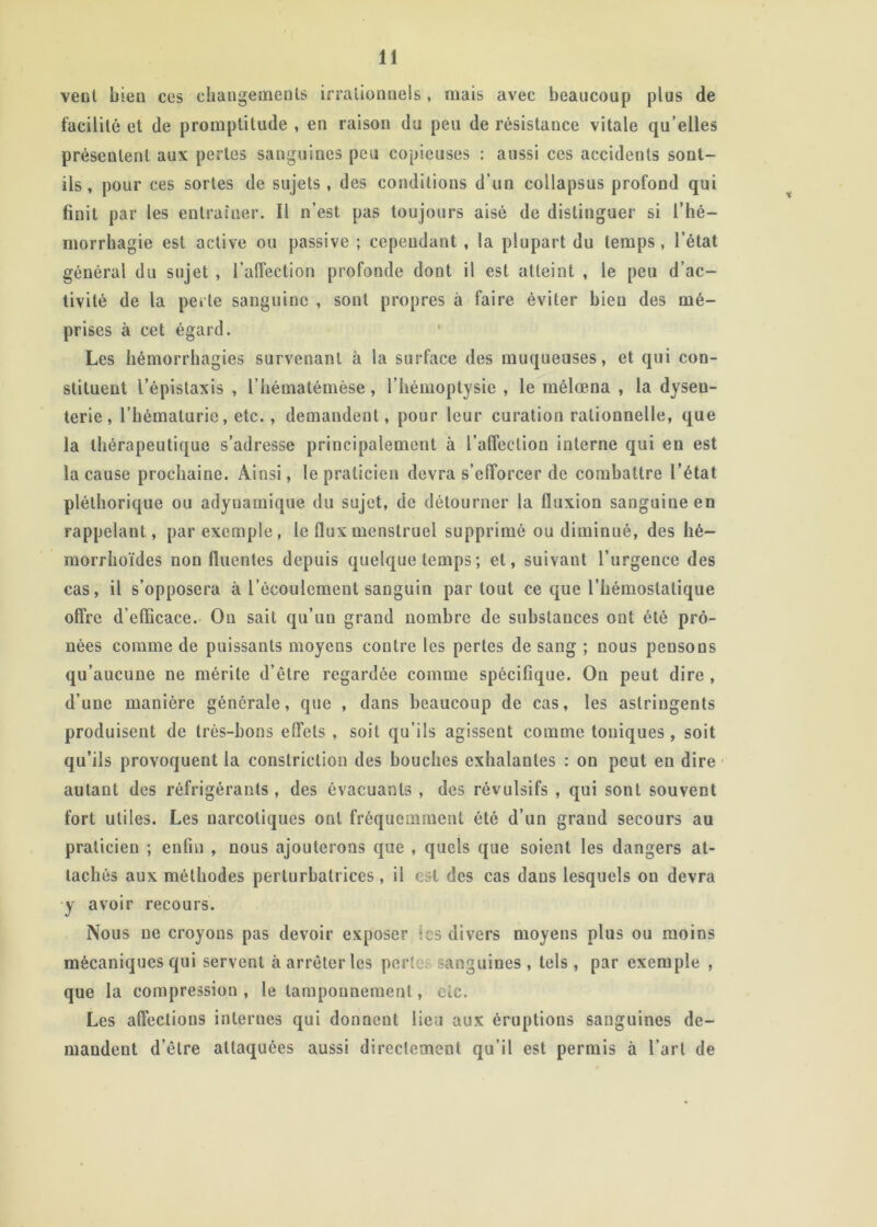 veol bien ces changements irralionnels, mais avec beaucoup plus de facilité et de promptitude , en raison du peu de résistance vitale qu’elles présentent aux pertes sanguines peu copieuses : aussi ces accidents sont- ils, pour ces sortes de sujets, des conditions d’un collapsus profond qui finit par les entraîner. Il n’est pas toujours aisé de distinguer si l’hé- morrhagie est active ou passive ; cependant , la plupart du temps , l’état général du sujet , l’aifection profonde dont il est atteint , le peu d’ac- tivité de la perte sanguine , sont propres à faire éviter bien des mé- prises à cet égard. Les hémorrhagies survenant à la surface des muqueuses, et qui con- stituent l’épistaxis , l’hématémèse, l’hémoptysie , le mélœna , la dysen- terie, l’hématurie, etc., demandent, pour leur curation rationnelle, que la thérapeutique s’adresse principalement à l’alTeclion interne qui en est la cause prochaine. Ainsi, le praticien devra s’efforcer de combattre l’état pléthorique ou adynamique du sujet, de détourner la fluxion sanguine en rappelant, par exemple, le flux menstruel supprimé ou diminué, des hé- raorrhoïdes non fluentes depuis quelque temps ; et, suivant l’urgence des cas, il s’opposera à l’écoulement sanguin partout ce que l’hémostatique offre d’efficace. On sait qu’un grand nombre de substances ont été prô- nées comme de puissants moyens contre les pertes de sang ; nous pensons qu’aucune ne mérite d’étre regardée comme spécifique. On peut dire , d’une manière générale, que , dans beaucoup de cas, les astringents produisent de très-bons effets , soit qu’ils agissent comme toniques , soit qu’ils provoquent la constriction des bouches exhalantes : on peut en dire ■ autant des réfrigérants , des évacuants , des révulsifs , qui sont souvent fort utiles. Les narcotiques ont fréquemment été d’un grand secours au praticien ; eiifm , nous ajouterons que , quels que soient les dangers at- tachés aux méthodes perturbatrices, il est des cas dans lesquels on devra y avoir recours. Nous ne croyons pas devoir exposer les divers moyens plus ou moins mécaniques qui servent à arrêter les pertes sanguines , tels , par exemple , que la compression , le tamponnement, etc. Les affections internes qui donnent lieu aux éruptions sanguines de- mandent d’être attaquées aussi directement qu’il est permis à l’art de