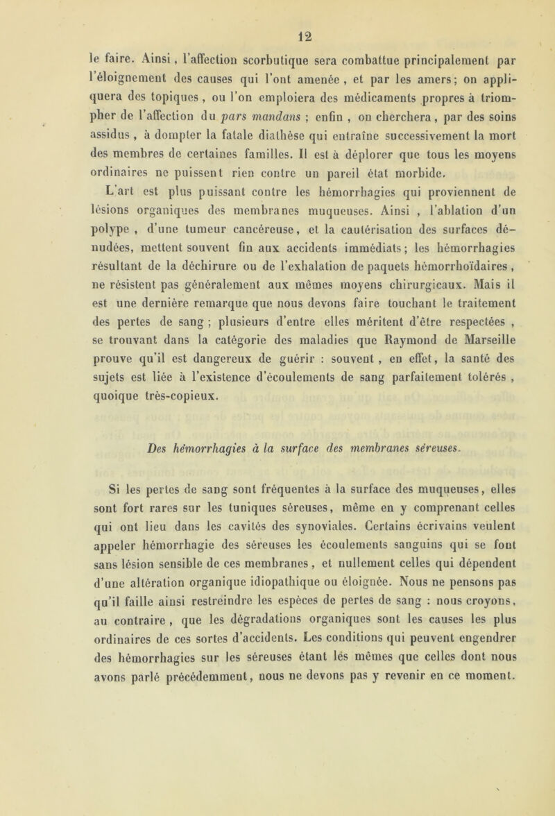 le faire. Ainsi, l’affection scorbutique sera combattue principalement par 1 éloignement des causes qui l’ont amenée, et par les amers; on appli- quera des topiques, ou l’on emploiera des médicaments propres à triom- pher de l’affection du pars mandans ; enfin , on cherchera, par des soins assidus , à dompter la fatale diathèse qui entraîne successivement la mort des membres de certaines familles. Il est à déplorer que tous les moyens ordinaires ne puissent rien contre un pareil état morbide. L’art est plus puissant contre les hémorrhagies qui proviennent de lésions organiques des membranes muqueuses. Ainsi , l’ablation d'un polype , d’une tumeur cancéreuse, et la cautérisation des surfaces dé- nudées, mettent souvent finaux accidents immédiats; les hémorrhagies résultant de la déchirure ou de l’exhalation de paquets hémorrhoïdaires, ne résistent pas généralement aux mêmes moyens chirurgicaux. Mais il est une dernière remarque que nous devons faire touchant le traitement des pertes de sang ; plusieurs d’entre elles méritent d’être respectées , se trouvant dans la catégorie des maladies que Raymond de Marseille prouve qu’il est dangereux de guérir : souvent, en effet, la santé des sujets est liée à l’existence d’écoulements de sang parfaitement tolérés , quoique très-copieux. Des hémorrhagies à la surface des membranes séreuses. Si les pertes de sang sont fréquentes à la surface des muqueuses, elles sont fort rares sur les tuniques séreuses, même en y comprenant celles qui ont lieu dans les cavités des synoviales. Certains écrivains veulent appeler hémorrhagie des séreuses les écoulements sanguins qui se font sans lésion sensible de ces membranes, et nullement celles qui dépendent d’une altération organique idiopathique ou éloignée. Nous ne pensons pas qu’il faille ainsi restreindre les espèces de pertes de sang : nous croyons, au contraire , que les dégradations organiques sont les causes les plus ordinaires de ces sortes d’accidents. Les conditions qui peuvent engendrer des hémorrhagies sur les séreuses étant lés mêmes que celles dont nous avons parlé précédemment, nous ne devons pas y revenir en ce moment.