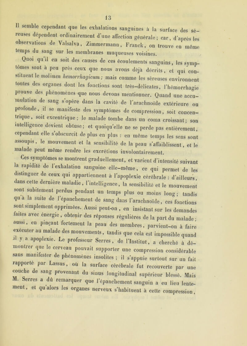 Il semble cependant que les exhalations sanguines à la surface des sé- reuses dépendent ordinairement d’une alTection générale; car, d’après les observations de Valsalva, Zimmermann, Franck, on trouve en même temps du sang sur les membranes muqueuses voisines. Quoi qu’il en soit des causes de ces écoulements sanguins, les symp- tômes sont à peu près ceux que nous avons déjà décrits , et qui con- stituent le mohmen Iwnorrhagicum ; mais comme les séreuses environnent toutes des organes dont les fonctions sont très-délicates, l’hémorrhagie prouve des phénomènes que nous devons mentionner. Quand une accu- mulation de sang s’opère dans la cavité de l’arachnoïde extérieure on profonde, il se manifeste des symptômes de compression, soit concen- trique, soit excentrique; le malade tombe dans un coma croissant; son intelligence devient obtuse; et quoiqu’elle ne se perde pas entièrement, cependant elle s’obscurcit de plus en plus : en meme temps les sens sont assoupis, le mouvement et la sensibilité de la peau s’affaiblissent, et le malade peut même rendre les excrétions involontairement. Ces symptômes se montrent graduellement, et varient d’intensité suivant la rapidité de l’exhalation sanguine elle-même, ce qui permet de les distinguer de ceux qui appartiennent à l’apoplexie cérébrale : d’ailleurs dans cette dernière maladie, l’intelligence, la sensibilité et le mouvement sont subitement perdus pendant un temps plus ou moins long ; tandis qu à la suite de l’épanchement de sang dans l’arachnoïde, ces°fonctions sont simplement opprimées. Aussi peut-on , en insistant sur les demandes faites avec énergie , obtenir des réponses régulières de la part du malade ■ aussi, en pinçant fortement la peau des membres, parvient-on à faire exécuter au malade des mouvements, tandis que cela est impossible quand Il y a apoplexie. Le professeur Serres, de l’Institut, a cherché à dé- montrer que le cerveau pouvait stipporler une compression considérable sans manifester de phénomènes insolites ; il s’appuie surtout sur un fait rapporte par Lassus, où la surface cérébrale fut recouverte par une couche de sang provenant du sinus longitudinal supérieur blessé. Mais M. Serres a dû remarquer que l’épanchement sanguin a eu lie» lente- ment , et qu alors les organes nerveux s’habituent à cette compression,