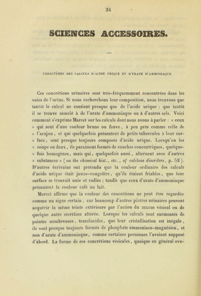 SCIENCES ACCESSOIRES. CARACTÈRES DES CALCULS d’aCIDE URIQUE ET u’URATE d’aIWMOMAQUE. Ces concrétions urinaires sont très-fréquemment rencontrées dans les voies de l’urine. Si nous recherchons leur composition, nous trouvons que tantôt le calcul ne contient presque que de l’acide urique ; que tantôt il se trouve associé à de l’urate d’ammoniaque ou à d’autres sels. Voici comment s’exprime Marcet sur les calculs dont nous avons à parler : « ceux » qui sont d’une couleur brune ou fauve, à peu près comme celle de » l’acajou , et qui quelquefois présentent de petits tubercules à leur sur- » face , sont presque toujours composés d’acide urique. Lorsqu’on les » coupe en deux, ils paraissent formés de couches concentriques, quelque- » fois homogènes, mais qui, quelquefois aussi, alternent avec d’autres » substances » ( on the chimical hist., etc. , of calclous disorders, p. 52 ). D’autres écrivains ont prétendu que la couleur ordinaire des calculs d’acide urique était jaune-rougeâtre, qu’ils étaient friables, que leur surface se trouvait unie et radiée ; tandis que ceux d’urate d’ammoniaque présentent la couleur café au lait. Marcet affirme que la couleur des concrétions ne peut être regardée comme un signe certain , car beaucoup d’autres pierres urinaires peuvent acquérir la même teinte extérieure par l’action du mucus vésical ou de quelque autre sécrétion altérée. Lorsque les calculs sont surmontés de pointes nombreuses, translucides, que leur cristallisation est inégale, ils sont presque toujours formés de phosphate ammoniaco-magnésien, et non d’urate d’ammoniaque, comme certaines personnes l’avaient supposé d’abord. La forme de ces concrétions vésicales, quoique en général ova-
