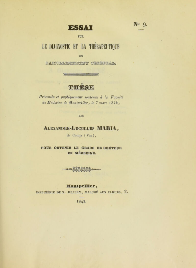 N“ 9- ESSAI SUR LE DIAGNOSTIC ET LA THÉRAPEUTIQUE DU Présentée et pu(/Hquement soutenue à ta Faculté de Médecine de Montpellier, le 7 mars 1812, PAR Alexandre-Lucüllos maria , de Comps (Var), POUR OBTENIR LE GRADE DE DOCTEUR EN MÉDECINE. Monipellier» IMPRIMERIE DE X. JÜLLIEIf, MARCHÉ AUX FLEURS, 2* 1842.