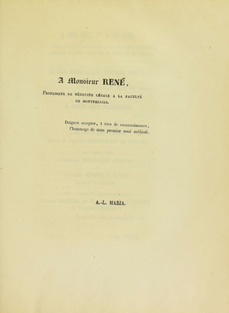 31 ittimstnir RENÉ, PhoFESSEOB de MiDECWE E*(ULB A lA ÏACOITÉ DE MONTPELLIER. Daignez accepter, â titre de reconnaÎKance, l’hommage de mon premier essai medical. i A.-L. MARIA.