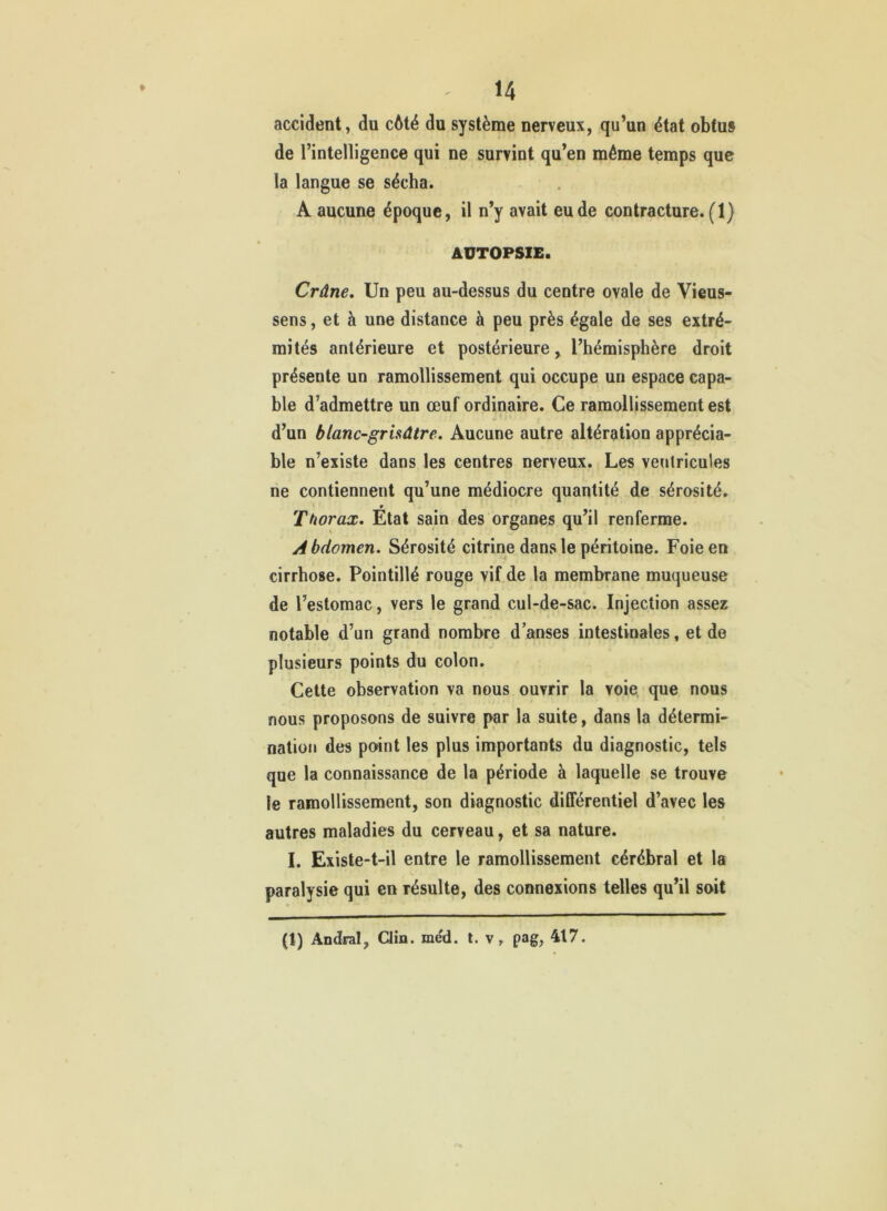accident, du cAté du système nerveux, qu’un état obtus de l’intelligence qui ne survint qu’en même temps que la langue se sécha. A aucune époque, il n’y avait eu de contracture. (1) AUTOPSIE. Crâne. Un peu au-dessus du centre ovale de Vieus- sens, et à une distance à peu près égale de ses extré- mités antérieure et postérieure, l’hémisphère droit présente un ramollissement qui occupe un espace capa- ble d’admettre un œuf ordinaire. Ce ramollissement est d’un blanc-grisâtre. Aucune autre altération apprécia- ble n’existe dans les centres nerveux. Les ventricules ne contiennent qu’une médiocre quantité de sérosité. Thorax. État sain des organes qu’il renferme. Abdomen. Sérosité citrine dans le péritoine. Foie en cirrhose. Pointillé rouge vif de la membrane muqueuse de l’estomac, vers le grand cul-de-sac. Injection assez notable d’un grand nombre d anses intestinales, et de plusieurs points du colon. Cette observation va nous ouvrir la voie que nous nous proposons de suivre par la suite, dans la détermi- nation des point les plus importants du diagnostic, tels que la connaissance de la période à laquelle se trouve le ramollissement, son diagnostic différentiel d’avec les autres maladies du cerveau, et sa nature. I. Existe-t-il entre le ramollissement cérébral et la paralysie qui en résulte, des connexions telles qu’il soit (1) Andral, Qm. méd. t. v, pag, 417.