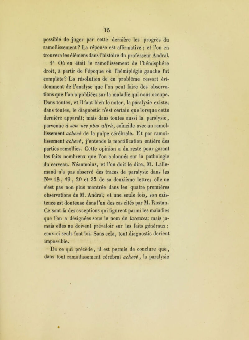 16 possible de juger par cette dernière les progrès du ramollissement? La réponse est affirmative ; et l’on en trouvera les élémens dans l’histoire du professeur Andral. 1® Où en était le ramollissement de l’hémisphére droit, à partir de l’époque où l’hémiplégie gauche fut complète? La résolution de ce problème ressort évi- demment de l’analyse que l’on peut faire des observa- tions que l’on a publiées sur la maladie qui nous occupe. Dans toutes, et il faut bien le noter, la paralysie existe; dans toutes, le diagnostic n’est certain que lorsque cette dernière apparaît; mais dans toutes aussi la paralysie, parvenue à ion nec plus ultrà, coïncide avec un ramol- lissement achevé de la pulpe cérébrale. Et par ramol- lissement achevé, j’entends la mortification entière des parties ramollies. Cette opinion a du reste pour garant les faits nombreux que l’on a donnés sur la pathologie du cerveau. Néanmoins, et l’on doit le dire, M. Lalle- mand n’a pas observé des traces de paralysie dans les Nos 18, 19, 20 et 22 de sa deuxième lettre; elle ne s’est pas non plus montrée dans les quatre premières observations de M. Andral; et une seule fois, son exis- tence est douteuse dans l’un des cas cités par M. Rostan. Ce sont-là des exceptions qui figurent parmi les maladies que l’on a désignées sous le nom de latentes; mais ja- mais elles ne doivent prévaloir sur les faits généraux ; ceux-ci seuls font loi. Sans cela, tout diagnostic devient impossible. De ce qui précède, il est permis de conclure que, dans tout ramollissement cérébral achevé, la paralysie