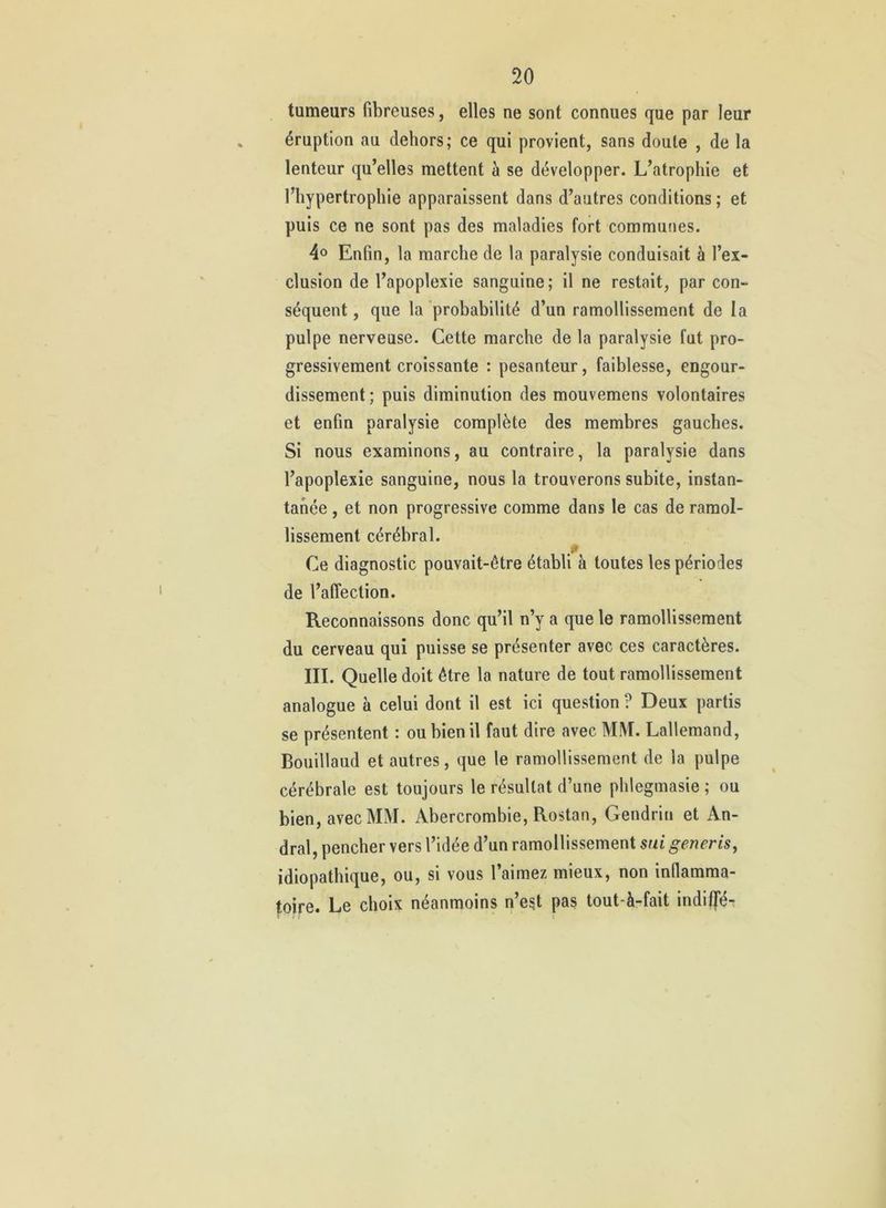 tumeurs fibreuses, elles ne sont connues que par leur éruption au dehors; ce qui provient, sans doute , de la lenteur qu’elles mettent à se développer. L’atrophie et l’hypertrophie apparaissent dans d’autres conditions ; et puis ce ne sont pas des maladies fort communes. 4° Enfin, la marche de la paralysie conduisait à l’ex- clusion de l’apoplexie sanguine; il ne restait, par con- séquent , que la probabilité d’un ramollissement de la pulpe nerveuse. Cette marche de la paralysie fut pro- gressivement croissante : pesanteur, faiblesse, engour- dissement ; puis diminution des mouvemens volontaires et enfin paralysie complète des membres gauches. Si nous examinons, au contraire, la paralysie dans l’apoplexie sanguine, nous la trouverons subite, instan- tanée , et non progressive comme dans le cas de ramol- lissement cérébral. Ce diagnostic pouvait-être établi à toutes les périodes de l’affection. Reconnaissons donc qu’il n’y a que le ramollissement du cerveau qui puisse se présenter avec ces caractères. III. Quelle doit être la nature de tout ramollissement analogue à celui dont il est ici question ? Deux partis se présentent : ou bien il faut dire avec MM. Lallemand, Bouillaud et autres, que le ramollissement de la pulpe cérébrale est toujours le résultat d’une phlegmasie ; ou bien, avec MM. Abercrombie, Rostan, Gendrin et An- dral, pencher vers l’idée d’un ramollissement sui generis, idiopathique, ou, si vous l’aimez mieux, non inflamma- toire. Le choix néanmoins n’es.t pas tout-à-fait indiffé-