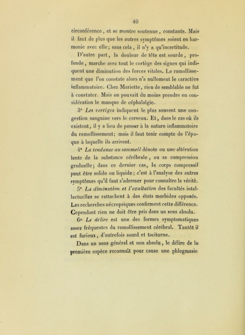 circonférence, et se montre soutenue , constante. Mais il faut de plus que les autres symptômes soient en har- monie avec elle ; sans cela , il n^y a qu’incertitude. D’autre part, la douleur de tête est sourde , pro-- fonde, marche avec tout le cortège des signes qui indi- quent une diminution des forces vitales. Le ramollisse- ment que l’on constate alors n’a nullement le caractère inflammatoire. Chez Mariette, rien de semblable ne fut à constater. Mais on pouvait du moins prendre en con- sidération le manque de céphalalgie. 3® Les vertiges indiquent le plus souvent une con- gestion sanguine vers le cerveau. Et, dans le cas où ils existent, il y a lieu de penser à la nature inflammatoire du ramollissement; mais il faut tenir compte de l’épo- que à laquelle ils arrivent. 4 La tendance nu sommeil àémiQ ou une altération lente de la substance cérébrale , ou sa compression graduelle; dans ce dernier cas, le corps compressif peut être solide ou liquide ; c’est à l’analyse des autres symptômes qu’il faut s’adresser pour connaître la vérité. 5® La diminution et l'exaltation des facultés intel- lectuelles se rattachent à des états morbides opposés. Les recherches nécropsiques confirment cette différence; Cependant rien ne doit être pris dans un sens absolu. 6o Le délire est une des formes symptomatiques assez fréquentes du ramollissement cérébral. Tantôt il est furieux, d’autrefois sourd et taciturne. Dans un sens général et non absolu, le délire de la première espèce reconnaît pour cause une phlegmasie