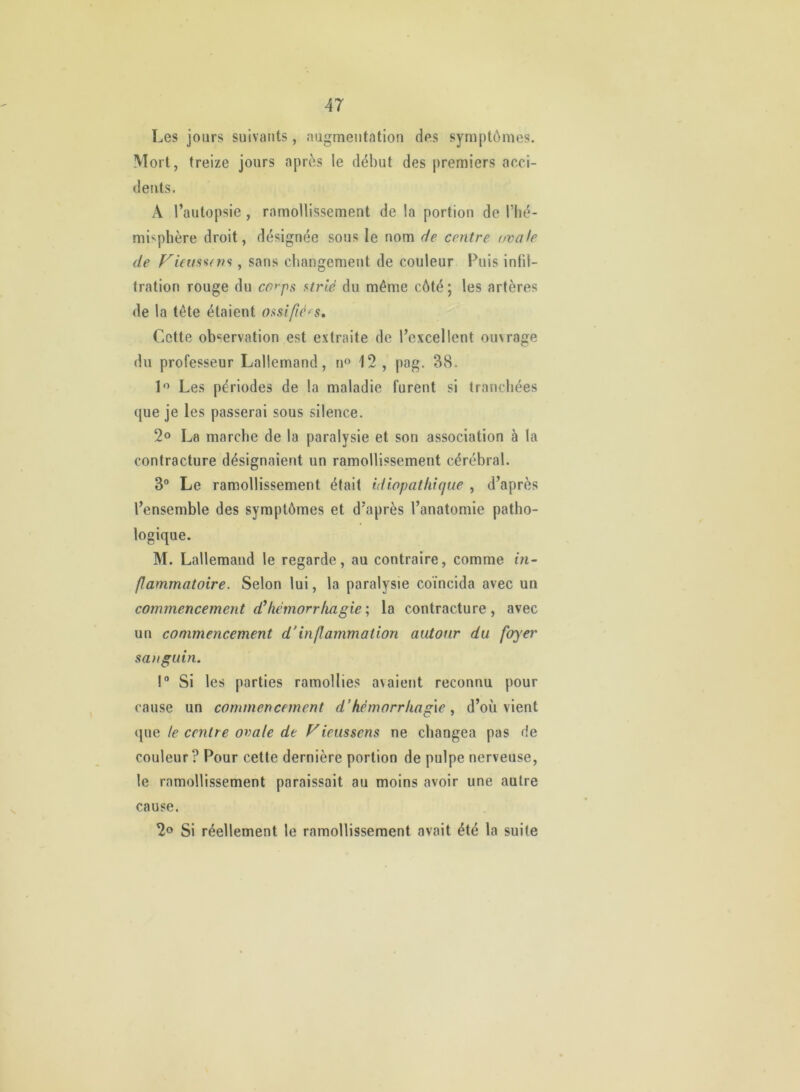 Les jours suivants, augmentation des symptômes. Mort, treize jours après le début des premiers acci- dents. A l’autopsie , ramollissement de la portion de l’hé- misphère droit, désignée sous le nom de centre ovale de , sans changement de couleur Puis infil- tration rouge du co*'ps strié du même côté ; les artères de la tête étaient ossifiées. Cette observation est extraite de l’excellent ouvrage du professeur Lallemand, n» 12 , pag. 38. Les périodes de la maladie furent si tranchées que je les passerai sous silence. 2® La marche de la paralysie et son association à la contracture désignaient un ramollissement cérébral. 3° Le ramollissement était idiopathique , d’après l’ensemble des symptômes et d’après l’anatomie patho- logique. M. Lallemand le regarde, au contraire, comme in- flammatoire. Selon lui, la paralysie coïncida avec un commencement hémorrhagie'., la contracture, avec un commencement d’inflammation autour du foyei' sa)iguin. ! Si les parties ramollies avaient reconnu pour cause un commencement d’hémorrhagied’où vient <{ue te centre ovale de Fieussens ne changea pas de couleur? Pour cette dernière portion de pulpe nerveuse, le ramollissement paraissait au moins avoir une autre cause. 2o Si réellement le ramollissement avait été la suite