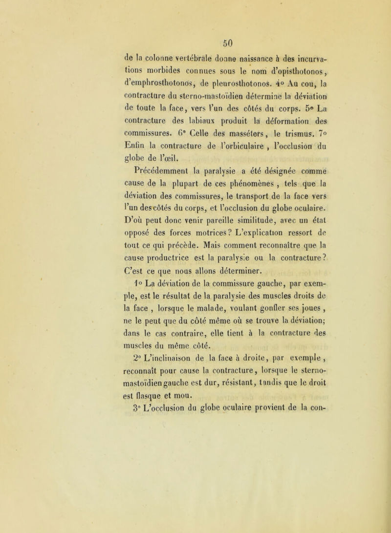 de la colonne vertébrale donne naissance à des incurva- « lions morbides connues sous le nom d’opisthotonos, d’emphrostbotonos, de pleurosthotonos. 4® Au cou, la contracture du sterno-mastoïdien détermine la déviation de toute la face, vers l’un des côtés du corps. 5» La contracture des labiaux produit la déformation des commissures. 6* Celle des masséters, le trismus. 7® Enfin la contracture de l’orbiculaire , l’occlusion du globe de l’œil. Précédemment la paralysie a été désignée comme cause de la plupart de ces phénomènes , tels que la déviation des commissures, le transportée la face vers l’un des côtés du corps, et l’occlusion du globe oculaire. D’où peut donc venir pareille similitude, avec un étal opposé des forces motrices? L’explication ressort de tout ce qui précède. Mais comment reconnaître que la cause productrice est la paralysie ou la contracture? C’est ce que nous allons déterminer. La déviation de la commissure gauche, par exem- ple, est le résultat de la paralysie des muscles droits de la face , lorsque le malade, voulant gonfler ses joues, ne le peut que du côté même où se trouve la déviation; dans le cas contraire, elle lient à la contracture des muscles du même côté. 2° L’inclinaison de la face à droite, par exemple , reconnaît pour cause la contracture, lorsque le sterno- mastoïdien gauche est dur, résistant, tandis que le droit est flasque et mou. 3 L’occlusion du globe oculaire provient de la con-