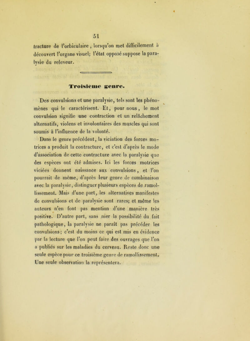 « 51 tracture de l’orbiculaire , lorsqu’on met difficilement à découvert l’organe visuel; l’état opposé suppose la para- lysie du releveur. Troif^leme genre. Des convulsions et une paralysie, tels sont les phéno- mènes qui le caractérisent. Et, pour nous, le mot convulsion signifie une contraction et un relâchement alternatifs, violens et involontaires des muscles qui sont soumis à l’influence de la volonté. Dans le genre précédent, la viciation des forces mo- trices a produit la contracture, et c’est d’après le mode d’association de cette contracture avec la paralysie que des espèces ont été admises. Ici les forces motrices viciées donnent naissance aux convulsions, et l’on pourrait de même, d’après leur genre de combinaison avec la paralysie, distinguer plusieurs espèces de ramol- lissement. Mais d’une part, les alternatives manifestes de convulsions et de paralysie sont rares; et même les auteurs n’en font pas mention d’une manière très positive. D’autre part, sans nier la possibilité du fait pathologique, la paralysie ne paraît pas précéder les convulsions; c’est du moins ce qui est mis en évidence par la lecture que l’on peut faire des ouvrages que l’on a publiés sur les maladies du cerveau. Reste donc une seule espèce pour ce troisième genre de ramollissemeut. Une seule observation la représentera.
