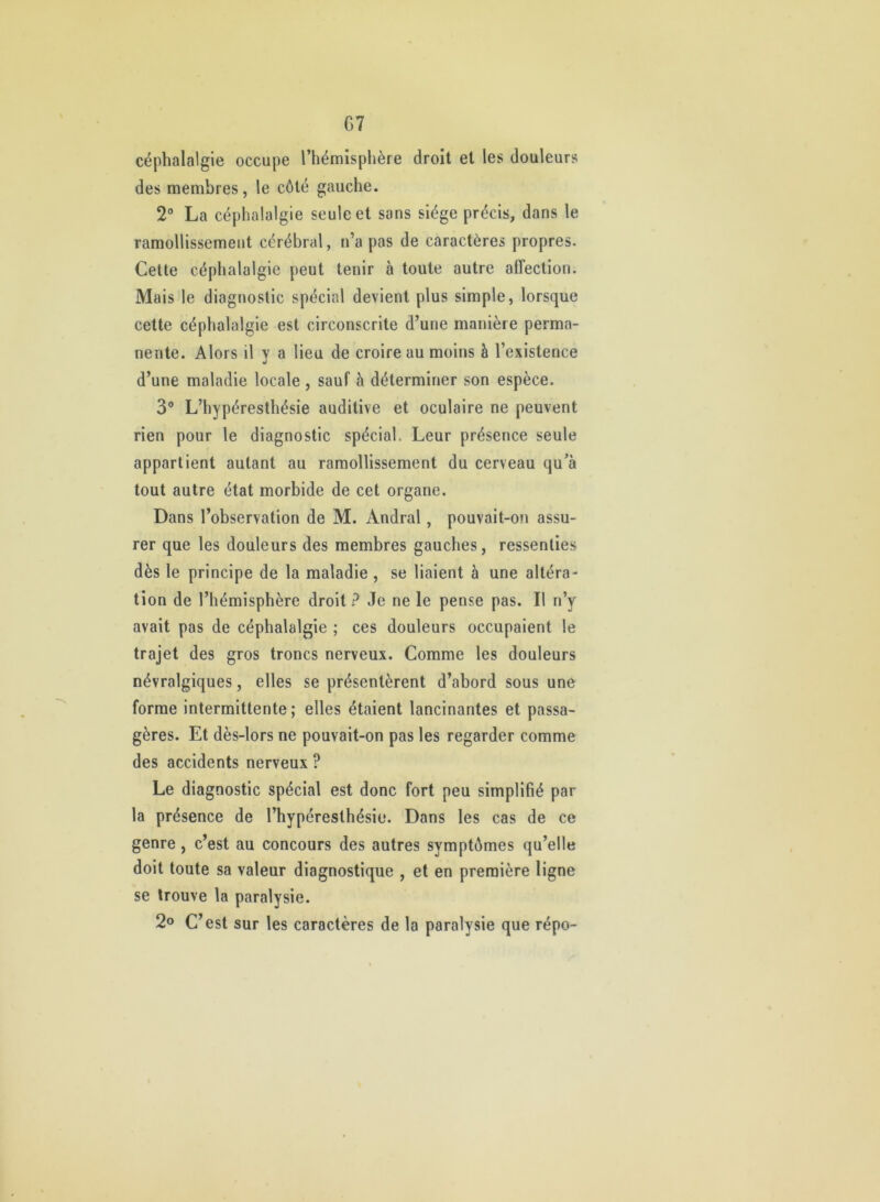 G7 céphalalgie occupe l’hémisphère droit et les douleurs des membres, le côté gauche. 2° La céphalalgie seule et sans siège précis, dans le ramollissement cérébral, n’a pas de caractères propres. Cette céphalalgie peut tenir à toute autre affection. Mais le diagnostic spécial devient plus simple, lorsque cette céphalalgie est circonscrite d’une manière perma- nente. Alors il y a lieu de croire au moins à l’existence d’une maladie locale , sauf à déterminer son espèce. 3** L’hypéresthésie auditive et oculaire ne peuvent rien pour le diagnostic spécial. Leur présence seule appartient autant au ramollissement du cerveau qu’à tout autre état morbide de cet organe. Dans l’observation de M. Andral, pouvait-on assu- rer que les douleurs des membres gauches, ressenties dès le principe de la maladie , se liaient à une altéra- tion de l’hémisphère droit ? Je ne le pense pas. Il n’y avait pas de céphalalgie ; ces douleurs occupaient le trajet des gros troncs nerveux. Comme les douleurs névralgiques, elles se présentèrent d’abord sous une forme intermittente; elles étaient lancinantes et passa- gères. Et dès-lors ne pouvait-on pas les regarder comme des accidents nerveux ? Le diagnostic spécial est donc fort peu simplifié par la présence de l’hypéresthésie. Dans les cas de ce genre, c’est au concours des autres symptômes qu’elle doit toute sa valeur diagnostique , et en première ligne se trouve la paralysie. 2° C’est sur les caractères de la paralysie que répo-
