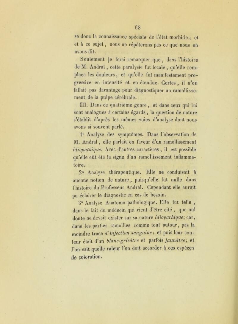 se donc la connaissance spéciale de l’état morbide ; et et à ce sujet, nous ne répéterons pas ce que nous en avons dit. Seulement je ferai remarquer que , dans l’histoire de M. Andral, cette paralysie fut locale, qu’elle rem- plaça les douleurs, et qu’elle fut manifestement pro- gressive en intensité et en étendue. Certes, il n’en fallait pas davantage pour diagnostiquer un ramollisse- ment de la pulpe cérébrale. III. Dans ce quatrième genre , et dans ceux qui lui sont analogues à certains égards, la question de nature s’établit d’après les mêmes voies d’analyse dont nous avons si souvent parlé. 1° Analyse des symptômes. Dans l’observation de M. Andral, elle parlait en faveur d’un ramollissement idiopathique. Avec d’autres caractères , il est possible qu’elle eût été le signe d’un ramollissement inflamma- toire. 2® Analyse thérapeutique. Elle ne conduisait à aucune notion de nature, puisqu’elle fut nulle dans l’histoire du Professeur Andral. Cependant elle aurait \ pu éclairer le diagnostic en cas de besoin. 3“ Analyse Anatomo-pathologique. Elle fut telle , dans le fait du médecin qui vient d’être cité , que nul doute ne devait exister sur sa nature idiopathiques, car, dans les parties ramollies comme tout autour, pas la moindre trace d’injection sanguine; et puis leur cou- leur était d’un blanc-grisâtre et parfois jaunâtre; et l’on sait quelle valeur l’on doit accorder à ces espèces de coloration.