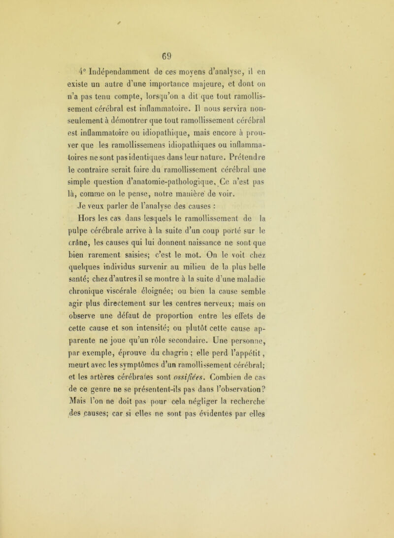 ✓ 4° Indépendamment de ces moyens d’analyse, il en existe un autre d’une importance majeure, et dont on n’a pas tenu compte, lorsqu’on a dit que tout ramollis- sement cérébral est inflammatoire. Il nous servira non- seulement à démontrer que tout ramollissement cérébral est inûammatoire ou idiopathique, mais encore à prou- ver que les ramollissemens idiopathiques ou inflamma- toires ne sont pas identiques dans leur nature. Prétendre le contraire serait faire du ramollissement cérébral une simple question d’anatomie-pathologique. Ce n’est pas là, comme on le pense, notre manière de voir. Je veux parler de l’analyse des causes : Hors les cas dans lesquels le ramollissement de la pulpe cérébrale arrive à la suite d’un coup porté sur le crâne, les causes qui lui donnent naissance ne sont que bien rarement saisies; c’est le mot. On le voit chez quelques individus survenir au milieu de la plus belle santé; chez d’autres il se montre à la suite d’une maladie chronique viscérale éloignée; ou bien la cause semble agir plus directement sur les centres nerveux; mais on observe une défaut de proportion entre les effets de cette cause et son intensité; ou plutôt celte cause ap- parente ne joue qu’un rôle secondaire. Une personne, par exemple, éprouve du chagrin ; elle perd l’appétit, meurt avec les symptômes d’un ramollissement cérébral; et les artères cérébrales sont ossifiées. Combien de cas de ce genre ne se présentent-ils pas dans l’observation? Mais l’on ne doit pas pour cela négliger la recherche des causes; car si elles ne sont pas évidentes par elles