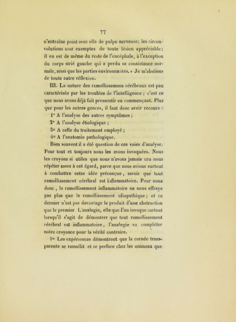 11 n’entraîne point avec elle de pulpe nerveuse; les circori’ volutions sont exemptes de toute lésion appréciable; il en est de même du reste de l’encéphale^ à l’exception du corps strié gauche qui a perdu sa consistance nor- male, ainsi que les parties environnantes. » Je m’abstiens de toute autre réllexion. III. La nature des ramollissemens cérébraux est peu caractérisée par les troubles de l’intelligence ; c’est ce que nous avons déjà fait pressentir en commençant. Plus que pour les autres genres, il faut donc avoir recours : 1® A l’analyse des autres symptômes ; 3® A l’analyse étiologique ; 3o A celle du traitement employé ; A l’anatomie pathologique. Bien souvent il a été question de ces voies d’analyse. Pour tout et toujours nous les avons invoquées. Nous les croyons si utiles que nous n’avons jamais cru nous répéter assez à cet égard, parce que nous avions surtout à combattre cette idée préconçue , savoir que tout ramollissement cérébral est inilammatoire. Pour nous donc , le ramollissement inflammatoire ne nous effraye pas plus que le ramollissement idiopathique ; et ce dernier n’est pas davantage le produit d’une abstraction que le premier. L'analogie, elle que l’on invoque surtout lorsqu’il s’agit de démontrer que tout ramollissement cérébral est inflammatoire, l’analogie va compléter notre croyance pour la vérité contraire. 1° Les expériences démontrent que la cornée trans- parente se ramollit et se perfore chez les animaux que
