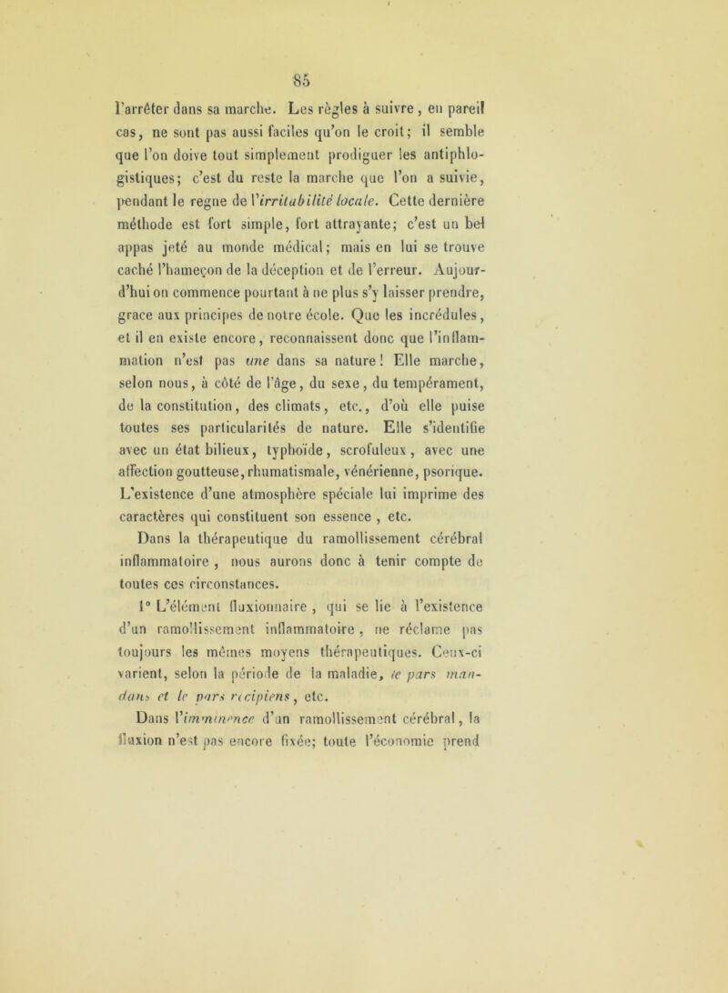 I 85 l’arrêter dans sa marche. Les règles à suivre , en pareil cas, ne sont pas aussi faciles qu’on le croit; il semble que l’on doive tout simplement prodiguer les antiphlo- gistiques; c’est du reste la marche que l’on a suivie, ]>endant le régné de Virritabilité locale. Cette dernière méthode est fort simple, fort attrayante; c’est un bel appas jeté au monde médical; mais en lui se trouve caché l’hameçon de la déception et de l’erreur. Aujour- d’hui on commence pourtant à ne plus s’y laisser prendre, grâce aux principes de noire école. Que les incrédules, et il en existe encore, reconnaissent donc que l’inllam- mation n’est pas une dans sa nature ! Elle marche, selon nous, à côté de l’âge, du sexe, du tempérament, de la constitution, des climats, etc., d’où elle puise toutes ses particularités de nature. Elle s’identifie avec un état bilieux, typhoïde, scrofuleux, avec une affection goutteuse, rhumatismale, vénérienne, psorique. L'existence d’une atmosphère spéciale lui imprime des caractères qui constituent son essence , etc. Dans la thérapeutique du ramollissement cérébral inflammatoire , nous aurons donc à tenir compte de toutes ces circonstances. 1® L’élémenl fluxionnaire , qui se lie à l’existence d’un ramollissement inflammatoire, ne réclame pas toujours les mêmes moyens thérapeutiques. Ceux-ci varient, selon la période de la maladie, te pars man- dant et le pars rcdpiens^ etc. Dans Vimmuience d’un ramollissement cérébral, la fluxion n’est pas encore fixée; toute l’économie prend «