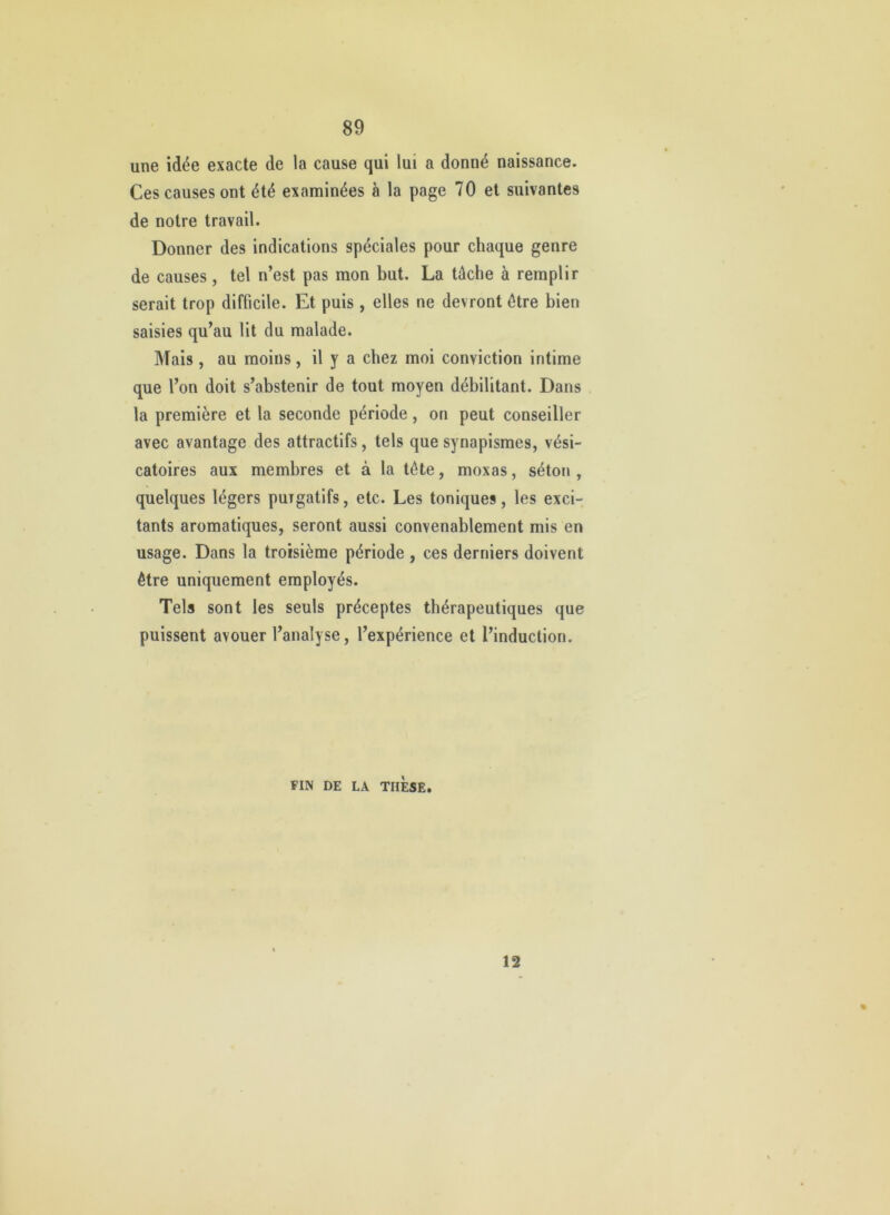 une idée exacte de la cause qui lui a donné naissance. Ces causes ont été examinées à la page 70 et suivantes de notre travail. Donner des indications spéciales pour chaque genre de causes, tel n’est pas mon but. La tâche à remplir serait trop difficile. Et puis, elles ne devront être bien saisies qu’au lit du malade. Mais, au moins, il y a chez moi conviction intime que l’on doit s’abstenir de tout moyen débilitant. Dans la première et la seconde période, on peut conseiller avec avantage des attractifs, tels que synapismes, vési- catoires aux membres et à la tête, moxas, séton, quelques légers purgatifs, etc. Les toniques, les exci- tants aromatiques, seront aussi convenablement mis en usage. Dans la troisième période , ces derniers doivent être uniquement employés. Tels sont les seuls préceptes thérapeutiques que puissent avouer l’analyse, l’expérience et l’induction. FIN DE LA THESE. 12