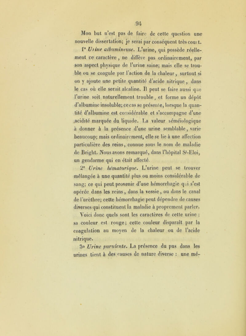 Mon but n’est pas de faire de cette question une nouvelle dissertation; je serai par conséquent trèscouit. r® Uiine albumineuse. L’urine, qui possède réelle-, ment ce caractère , ne diffère pas ordinairement, par son aspect physique de l’urine saine; mais elle se trou- ble ou se coagule par l’action de la chaleur, surtout si on y ajoute une petite quantité d’acide nitrique, dans le cas où elle serait alcaline. Il peut se faire aussi que l’urine soit naturellement trouble ^ et forme un dépôt d’albumine insoluble; ce cas se présenle, lorsque la quan- tité d’albumine est considérable et s’accompagne d’une .acidité marquée du liquide. La valeur séméiologique à donner à la présence d’une urine semblable, varie beaucoup; mais ordinairement, elle se lie à une affection particulière des reins, connue sous le nom de maladie de Bright. Nous avons remarqué, dans l’iiôpital S^-Eloi, un gendarme qui en était affecté- 2® Urine hématuriqiie. L’urine peut se trouver mélangée à une quantité plus ou moins considérable de sang; ce qui peut provenir d’une hémorrhagie qui s’est opérée dans les reins, dans la vessie, ou dans le canal de l’urèthre; cette hémorrhagie peut dépendre de causes diverses qui constituent la maladie à proprement parler. Voici donc quels sont les caractères de cette urine : sa couleur est rouge; cette couleur disparaît par la coagulation au moyen de la chaleur ou de l’acide nitrique. 3o Urine purulente. La présence du pus dans les urines tient à des causes de nature diverse : une rné-