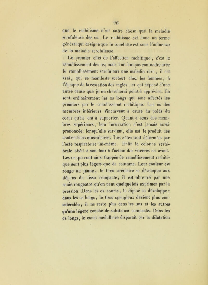que le rachitisme n’est autre chose que la maladie scrofuleuse des os. Le rachitisme est donc un terme général qui désigne que le squelette est sous l’influence de la maladie scrofuleuse. Le premier eflet de l’affection rachitique , c’est le ramollissement des os; mais il ne faut pas confondre avec le ramollissement scrofuleux une maladie rare , il est vrai, qui se manifeste surtout chez les femmes, à l’époque de la cessation des réglés, et qui dépend d’une autre cause que je ne chercherai point è apprécier. Ce sont ordinairement les os longs qui sont affectés les premiers par le ramollisseent rachitique. Les os des membres inférieurs s’incurvent à cause du poids du corps qu’ils ont à supporter. Quant à ceux des mem- bres supérieurs, leur incurvation n’est jamais aussi prononcée; lorsqu’elle survient, elle est le produit des contractions musculaires. Les côtes sont déformées par l’acte respiratoire lui-même. Enfin la colonne verté- brale obéit à son tour à l’action des viscères en avant. Les os qui sont ainsi frappés de ramollissement rachiti- que sont plus légers que de coutume. Leur couleur est rouge ou jaune, le tissu aréolaire se développe aux dépens du tissu compacte; il est abreuvé par une sanie rougeâtre qu’on peut quelquefois exprimer par la pression. Dans les os courts, le diploé se développe ; dans les os longs, le tissu spongieux devient plus con- sidérable ; il ne reste plus dans les uns et les autres qu’une légère couche de substance compacte. Dans les os longs, le canal médullaire disparaît par la dilatation