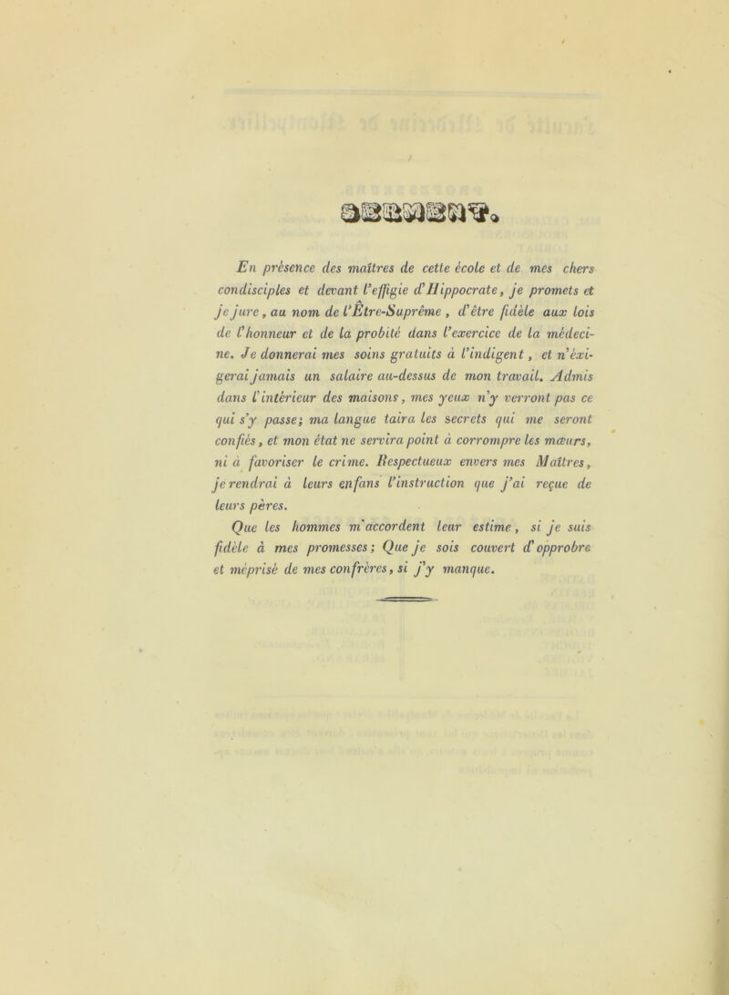 En présence des maîtres de cette école et de mes chers condisciples et devant i’effigie d’Hippocrate, je promets et je jure, au nom de L* Etre-Suprême , d’être fidèle aux lois de l’honneur et de la probité dans l’exercice de la médeci- ne. Je donnerai mes soins gratuits à l’indigent, et n’éxi- gerai jamais un salaire au-dessus de mon travail. Admis dans L’intérieur des maisons, mes yeux n’y verront pas ce qui s’y passei ma langue taira les secrets qui me seront confiés ^ et mon état ne servira point à corrompre les mœurSf ni à favoriser le crime. Respectueux envers mes Maîtres, je rendrai à leurs enfans l’instruction que j’ai reçue de leurs pères. Que les hommes m’accordent leur estime, si je suis fidèle à mes promesses; Que je sois couvert d’opprobre et méprisé de mes confrères, si j’y manque.