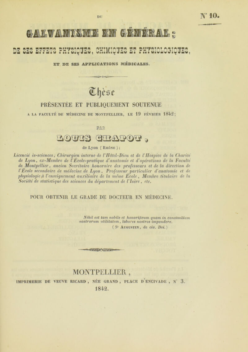 IV 10. v=i rr= «I i ri: à-M rg n ii Sî1 DE SES EFFETS PH7SIÇUES, CHIHIQTES ET PS7SI0L09IQVSS, ET DE SES APPLICATIONS MEDICALES. Cljèsc PRÉSENTÉE ET PUBLIQUEMENT SOUTENUE A LA FACULTÉ DE MÉDECINE DE MONTPELLIER, LE 19 FEVRIER 1842; fM de Lyon ( Rhône ) ; Licencié ès-sciences, Chirurgien interne de VHôtel-Dieu et de VHospice de ta Charité de Lyon, ex-Membre de VEcole-pratique d’anatomie et d’opérations de la Faculté de Montpellier, ancien Secrétaire honoraire des professeurs et de la direction de l’Ecole secondaire de médecine de Lyon, Professeur particulier d’anatomie et de physiologie,à l’enseignement auxiliaire de la même Ecole, Membre titulaire de la Société de statistique des sciences du département de l’Isère , etc. POUR OBTENIR LE GRADE DE DOCTEUR EN MÉDECINE. Nihil est tani nobile et honorificum quant in consiinilium nostrorum utilitatem, labores nostros impendere. (S1 Augustin, de civ. Dei.) MONTPELLIER , IMPRIMERIE DE VEUVE RICARD , NÉE GRAND , PLACE D ENC1VADE , N 3. 1842.