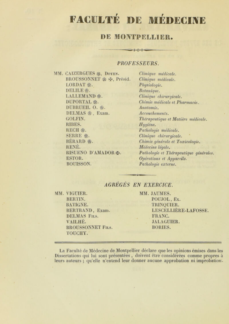 FACULTÉ DE MÉDECINE DE MONTPELLIER. PROFESSEURS. MM. CAIZERGUES Doyen. BROUSSONNET & Présid. LORDAï DELILE LALLEMAND &. DUPORTAL &. DUBRUEIL O. &. DELMAS $ , Exam. GOLFIN. RIBES. RECH SERRE $. BÉRARD $. RENÉ. RISUENO D’AMADOR*. ESTOR. BOLTISSON. Clinique médicale. Clinique médicale. Physiologie. Botanique. Clinique chirurgicale. Chimie médicale et Pharmacie. Anatomie. Accouchements. Thérapeutique et Matière médicale. Hygiène. Pathologie médicale. Clinique chirurgicale. Chimie générale et Toxicologie. Médecine légale. Pathologie et Thérapeutique générales. Opérations et Appareils. Pathologie externe. AGRÉGÉS EN EXERCICE. MM. VIGUIER. BERTIN. B A LIGNE. BERTRAND, Exan». DELMAS Fils. VAILHÉ. BROUSSONNET Fils. TOUCHY. MM. JAUMES. POUJOL, Ex. TRINQUIER. LESCELLIÈRE-LAFOSSE. FRANC. JALAGUIER. BORIES. La Faculté de Médecine de Montpellier déclare que les opinions émises dans les Dissertations qui lui sont présentées , doivent être considérées comme propres à leurs auteurs ; qu’elle n’entend leur donner aucune approbation ni improbation.