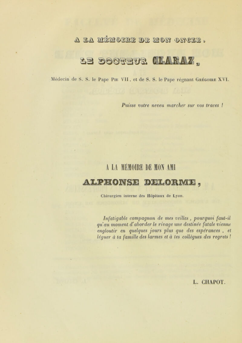 &3 Médecin de S. S. le Pape Pie VII, et de S. S. le Pape régnant Grégoire XVI. Puisse votre neveu marcher sur vos traces ! A LA MÉMOIRE DE MON Ali A&PHOXVSE DELORME, Chirurgien interne des Hôpitaux de Lyon. Infatigable compagnon de mes veilles , pourquoi faut-il qu’au moment d’aborder le rivage une destinée fatale vienne engloutir en quelques jours plus que des espérances , et léguer à ta famille des larmes et à tes collègues des regrets !