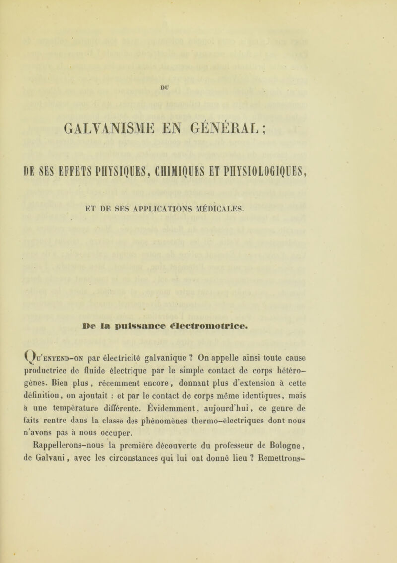 GALVANISME EN GÉNÉRAL; DE SES EFFETS PHYSIQUES, CHIMIQUES ET PHYSIOLOGIQUES, ET DE SES APPLICATIONS MÉDICALES. Dr la puissance clcclromolricc. Q üentend-on par électricité galvanique ? On appelle ainsi toute cause productrice de fluide électrique par le simple contact de corps hétéro- gènes. Bien plus , récemment encore, donnant plus d’extension à cette définition, on ajoutait : et par le contact de corps même identiques, mais à une température différente. Évidemment, aujourd’hui, ce genre de faits rentre dans la classe des phénomènes thermo-électriques dont nous n’avons pas à nous occuper. Rappellerons-nous la première découverte du professeur de Bologne, de Galvani, avec les circonstances qui lui ont donné lieu ? Remettrons-