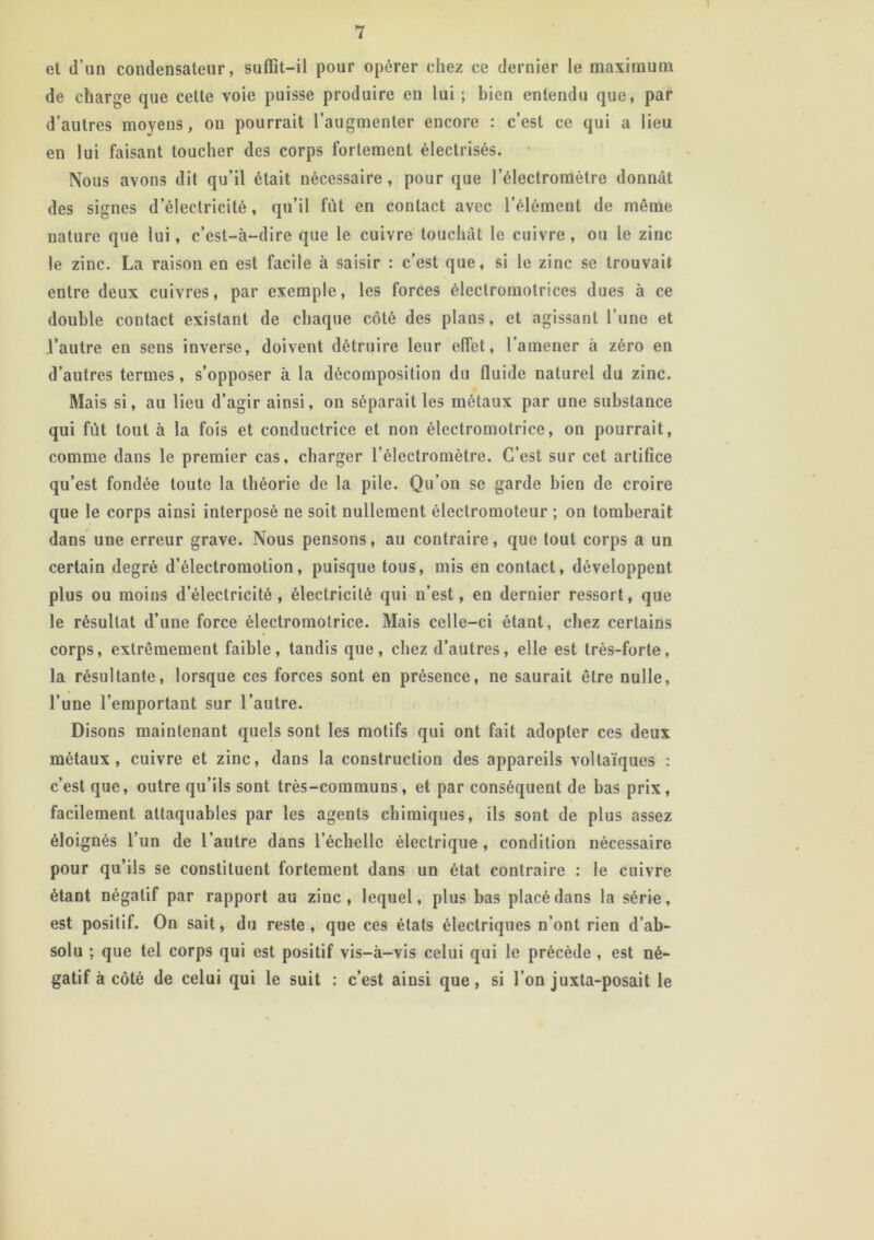 et d’un condensateur, suffit-il pour opérer chez ce dernier le maximum de charge que cette voie puisse produire en lui ; bien entendu que, par d’autres moyens, on pourrait l’augmenter encore : c’est ce qui a lieu en lui faisant toucher des corps fortement électrisés. Nous avons dit qu’il était nécessaire, pour que l’électromètre donnât des signes d’électricité , qu’il fût en contact avec l’élément de même nature que lui, c’est-à-dire que le cuivre touchât le cuivre, ou le zinc le zinc. La raison en est facile à saisir : c’est que, si le zinc se trouvait entre deux cuivres, par exemple, les forces électromotrices dues à ce double contact existant de chaque côté des plans, et agissant l’une et l’autre en sens inverse, doivent détruire leur effet, l’amener à zéro en d’autres termes, s’opposer à la décomposition du fluide naturel du zinc. Mais si, au lieu d’agir ainsi, on séparait les métaux par une substance qui fût tout à la fois et conductrice et non électromotrice, on pourrait, comme dans le premier cas, charger l’électromètre. C’est sur cet artifice qu’est fondée toute la théorie de la pile. Qu’on se garde bien de croire que le corps ainsi interposé ne soit nullement électromoteur ; on tomberait dans une erreur grave. Nous pensons, au contraire, que tout corps a un certain degré d’électromolion, puisque tous, mis en contact, développent plus ou moins d’électricité, électricité qui n’est, en dernier ressort, que le résultat d’une force électromotrice. Mais celle-ci étant, chez certains corps, extrêmement faible, tandis que, chez d’autres, elle est très-forte, la résultante, lorsque ces forces sont en présence, ne saurait être nulle, l’une l’emportant sur l’autre. Disons maintenant quels sont les motifs qui ont fait adopter ces deux métaux, cuivre et zinc, dans la construction des appareils voltaïques : c’est que, outre qu’ils sont très-communs, et par conséquent de bas prix, facilement attaquables par les agents chimiques, ils sont de plus assez éloignés l’un de l’autre dans l’échelle électrique, condition nécessaire pour qu’ils se constituent fortement dans un état contraire : le cuivre étant négatif par rapport au zinc, lequel, plus bas placé dans la série, est positif. On sait, du reste , que ces états électriques n’ont rien d’ab- solu ; que tel corps qui est positif vis-à-vis celui qui le précède , est né- gatif à côté de celui qui le suit : c’est ainsi que, si l’on juxta-posait le