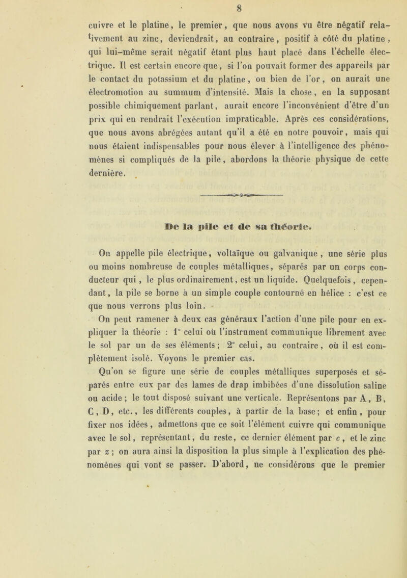 cuivre et le platine, le premier, que nous avons vu être négatif rela- tivement au zinc, deviendrait, au contraire, positif à côté du platine, qui lui-même serait négatif étant plus haut placé dans l’échelle élec- trique. Il est certain encore que, si l’on pouvait former des appareils par le contact du potassium et du platine, ou bien de l’or, on aurait une électromotion au summum d’intensité. Mais la chose, en la supposant possible chimiquement parlant, aurait encore l’inconvénient d’être d’un prix qui en rendrait l’exécution impraticable. Après ces considérations, que nous avons abrégées autant qu’il a été en notre pouvoir, mais qui nous étaient indispensables pour nous élever à l’intelligence des phéno- mènes si compliqués de la pile, abordons la théorie physique de cette dernière. Ile la pile et de sa théorie. On appelle pile électrique, voltaïque ou galvanique, une série plus ou moins nombreuse de couples métalliques, séparés par un corps con- ducteur qui , le plus ordinairement, est un liquide. Quelquefois, cepen- dant, la pile se borne à un simple couple contourné en hélice : c’est ce que nous verrons plus loin. On peut ramener à deux cas généraux l’action d’une pile pour en ex- pliquer la théorie : lu celui oü l’instrument communique librement avec le sol par un de ses éléments; 2° celui, au contraire, où il est com- plètement isolé. Voyons le premier cas. Qu’on se figure une série de couples métalliques superposés et sé- parés entre eux par des lames de drap imbibées d’une dissolution saline ou acide; le tout disposé suivant une verticale. Représentons par A, B, C, D, etc., les différents couples, à partir de la base; et enfin, pour fixer nos idées, admettons que ce soit l’élément cuivre qui communique avec le sol, représentant, du reste, ce dernier élément par c , et le zinc par z ; on aura ainsi la disposition la plus simple à l’explication des phé- nomènes qui vont se passer. D’abord, ne considérons que le premier