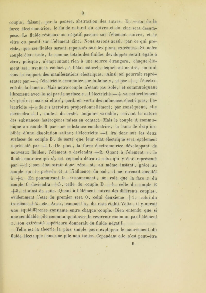 couple , faisant, par la pensée, abstraction des autres. En vertu de la force électromotrice, le fluide naturel du cuivre et du zinc sera décom- posé. Le fluide résineux ou négatif passera sur l’élément cuivre , et le vitré ou positif sur l’élément zinc. Nous savons aussi, par ce qui pré- cède, que ces fluides seront repoussés sur les plans extrêmes. Si notre couple était isolé, la somme totale des fluides développés serait égale à zéro, puisque, n’empruntant rien à une source étrangère, chaque élé- ment est, avant le contact, à l’état naturel , lequel est neutre, ou nul sous le rapport des manifestations électriques. Ainsi on pourrait repré- senter par —~ l’électricité accumulée sur la lame c , et par -j-~ l’électri- cité de la lame s. Mais notre couple n’étant pas isolé, et communiquant librement avec le sol par la surface c , l’électricité —va naturellement s’y perdre ; mais si elle s’y perd, en vertu des influences électriques, l’é- lectricité -j-7 de z s’accroîtra proportionnellement; par conséquent, elle deviendra —|—1 , unité, du reste, toujours variable, suivant la nature des substances hétérogènes mises en contact. Mais le couple A commu- nique au couple B par une substance conductrice, la lame de drap im- bibée d’une dissolution saline; l’électricité -|-1 ira donc sur les deux surfaces du couple B, de sorte que leur état électrique sera également représenté par -|-1. De plus, la force électromotrice développant de nouveaux fluides, l’élément z deviendra -j-2. Quant à l’élément c, le fluide contraire qui s’y est répandu détruira celui qui y était représenté par -f-1 ; son état serait donc zéro, si, au même instant, grâce au couple qui le précède et à l’influence du sol , il ne revenait aussitôt à -{-1. En poursuivant le raisonnement, on voit que la face z du couple C deviendra -J-3, celle du couple D -j-4 , celle du couple E -j-5, et ainsi de suite. Quant à l’élément cuivre des différents couples, évidemment l’état du premier sera 0, celui deuxième —1—1 , celui du troisième —|—2, etc. Ainsi , comme l’a , du reste établi Volta , il y aurait une équidifférence constante entre chaque couple. Bien entendu que si une semblable pile communiquait avec le réservoir commun par l’élément z, son extrémité supérieure donnerait du fluide négatif. Telle est la théorie la plus simple pour expliquer le mouvement du fluide électrique dans une pile non isolée. Cependant elle n’est peut-être B