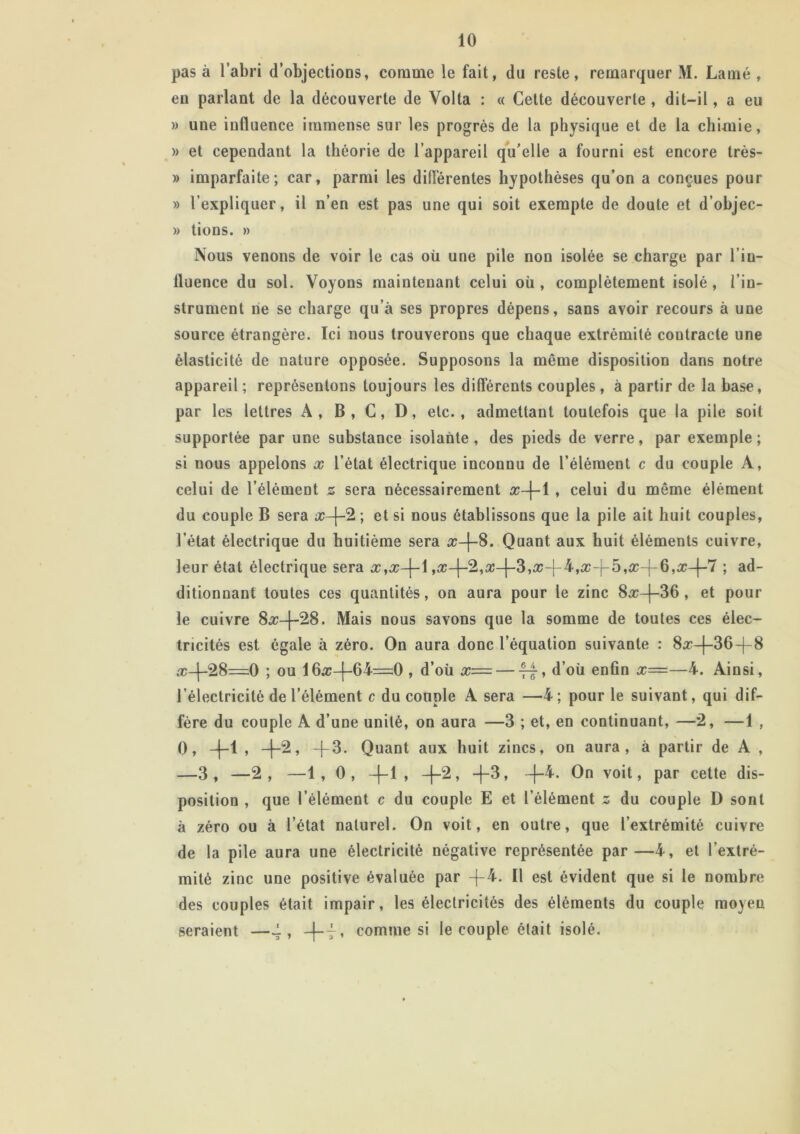 pas à l’abri d’objections, corame le fait, du reste, remarquer M. Lamé , eu parlant de la découverte de Volta : « Cette découverte , dit-il, a eu » une influence immense sur les progrès de la physique et de la chimie, » et cependant la théorie de l’appareil qu’elle a fourni est encore très- » imparfaite; car, parmi les différentes hypothèses qu’on a conçues pour » l’expliquer, il n’en est pas une qui soit exempte de doute et d’objec- » tions. » Nous venons de voir le cas où une pile non isolée se charge par l’in- fluence du sol. Voyons maintenant celui où, complètement isolé, l’in- strument ne se charge qu’à ses propres dépens, sans avoir recours à une source étrangère. Ici nous trouverons que chaque extrémité contracte une élasticité de nature opposée. Supposons la même disposition dans notre appareil ; représentons toujours les différents couples, à partir de la base, par les lettres A , B , C, D, etc. , admettant toutefois que la pile soit supportée par une substance isolante, des pieds de verre, par exemple; si nous appelons x l’état électrique inconnu de l’élément c du couple A, celui de l’élément z sera nécessairement x-\-\ , celui du même élément du couple B sera x-\-2 ; et si nous établissons que la pile ait huit couples, l’état électrique du huitième sera æ-[-8. Quant aux huit éléments cuivre, leur état électrique sera x}x-\-\[—|—35f-6)—7 ; ad- ditionnant toutes ces quantités, on aura pour le zinc 8^c—|—36 , et pour le cuivre 8#-|~28. Mais nous savons que la somme de toutes ces élec- tricités est égale à zéro. On aura donc l’équation suivante : 8^r—(—36-|—8 æ-(-28=0 ; ou 1(—64=0 , d’où x= — ff, d’où enfin x=—4. Ainsi, l’électricité de l’élément c du couple A sera —4; pour le suivant, qui dif- fère du couple A d’une unité, on aura —3 ; et, en continuant, —2, —1 , 0, +1, +2. -(-3. Quant aux huit zincs, on aura, à partir de A , —3, —2, —1, 0, -f-1 , -\-2, -f-3, +4. On voit, par cette dis- position , que l’élément c du couple E et l’élément s du couple D sont à zéro ou à l’état naturel. On voit, en outre, que l’extrémité cuivre de la pile aura une électricité négative représentée par—4, et l’extré- mité zinc une positive évaluée par -f4. Il est évident que si le nombre des couples était impair, les électricités des éléments du couple moyen seraient —f, -|-t» comme si le couple était isolé.