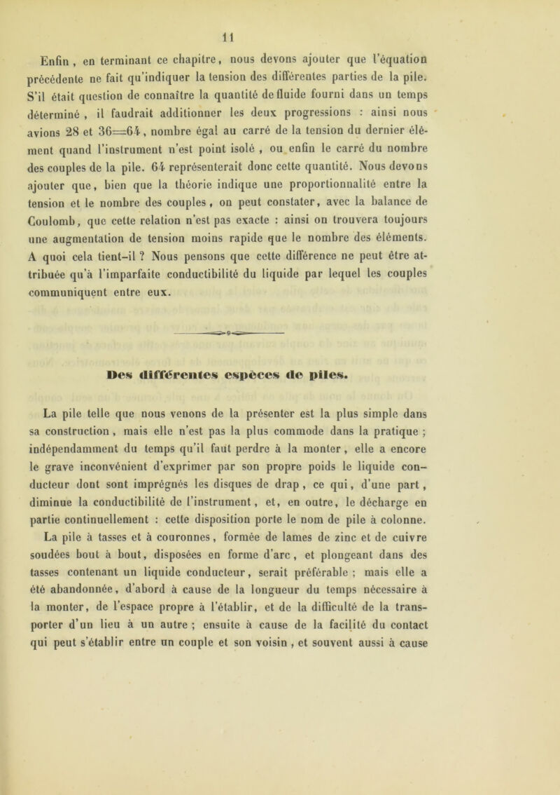 Enfin, en terminant ce chapitre, nous devons ajouter que l’équation précédente ne fait qu’indiquer la tension des différentes parties de la pile. S’il était question de connaître la quantité de fluide fourni dans un temps déterminé , il faudrait additionner les deux progressions : ainsi nous avions 28 et 36=64, nombre égal au carré de la tension du dernier élé- ment quand l’instrument n’est point isolé , ou enfin le carré du nombre des couples de la pile. 64 représenterait donc cette quantité. Nous devons ajouter que, bien que la théorie indique une proportionnalité entre la tension et le nombre des couples, on peut constater, avec la balance de Coulomb, que cette relation n’est pas exacte : ainsi on trouvera toujours une augmentation de tension moins rapide que le nombre des éléments. A quoi cela tient-il ? Nous pensons que cette différence ne peut être at- tribuée qu’à l’imparfaite conductibilité du liquide par lequel les couples communiquent entre eux. Des <11 flerenles espèces <le piles. La pile telle que nous venons de la présenter est la plus simple dans sa construction , mais elle n’est pas la plus commode dans la pratique ; indépendamment du temps qu’il faut perdre à la monter, elle a encore le grave inconvénient d’exprimer par son propre poids le liquide con- ducteur dont sont imprégnés les disques de drap, ce qui, d’une part, diminue la conductibilité de l’instrument, et, en outre, le décharge en partie continuellement : cette disposition porte le nom de pile à colonne. La pile à tasses et à couronnes, formée de lames de zinc et de cuivre soudées bout à bout, disposées en forme d’arc, et plongeant dans des tasses contenant un liquide conducteur, serait préférable; mais elle a été abandonnée, d’abord à cause de la longueur du temps nécessaire à la monter, de l’espace propre à l’établir, et de la difficulté de la trans- porter d’un lieu à un autre ; ensuite à cause de la facilité du contact qui peut s’établir entre un couple et son voisin , et souvent aussi à cause