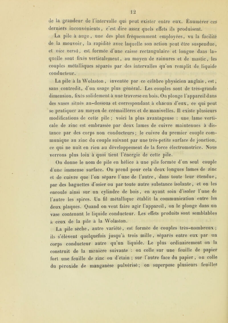 Je la grandeur de l’intervalle qui peut exister entre eux. Énumérer ces derniers inconvénients, c’est dire assez quels effets ils produisent. La pile à auge, une des plus fréquemment employées, vu la facilité de la mouvoir, la rapidité avec laquelle son action peut être suspendue, et vice versa, est formée d’une caisse rectangulaire et longue dans la- quelle sont fixés verticalement, au moyen de rainures et de mastic, les couples métalliques séparés par des intervalles qu’on remplit de liquide conducteur. La pile à la Wolaston , inventée par ce célèbre physicien anglais, est, sans contredit, d’un usage plus général. Les couples sont de très-grande dimension, fixés solidement à une traverse en bois. On plonge l’appareil dans des vases situés au-dessous et correspondant à chacun d’eux, ce qui peut se pratiquer au moyen de crémaillères et de manivelles. Il existe plusieurs \ modifications de cette pile ; voici la plus avantageuse : une. lame verti- cale de zinc est embrassée par deux lames de cuivre maintenues à dis- tance par des corps non conducteurs; le cuivre du premier couple com- munique au zinc du couple suivant par une très-petite surface de jonction, ce qui ne nuit en rien au développement de la force électromotrice. Nous verrons plus loin à quoi tient l’énergie de cette pile. On donne le nom de pile en hélice à une pile formée d’un seul couple d’une immense surface. On prend pour cela deux longues lames de zinc et de cuivre que l’on sépare l’une de l’autre, dans toute leur étendue, par des baguettes d’osier ou par toute autre substance isolante, et on les enroule ainsi sur un cylindre de bois, en ayant soin d’isoler l’une de l’autre les spires. Un fil métallique établit la communication entre les deux plaques. Quand on veut faire agir l’appareil, on le plonge dans un vase contenant le liquide conducteur. Les effets produits sont semblables à ceux de la pile à la Wolaston. La pile sèche, autre variété, est formée de couples très-nombreux ; ils s’élèvent quelquefois jusqu’à trois mille, séparés entre eux par un corps conducteur autre qu’un liquide. Le plus ordinairement on la construit de la manière suivante : on colle sur une feuille de papier fort une feuille de zinc ou d’étain ; sur l’autre face du papier , on colle du péroxide de manganèse pulvérisé; on superpose plusieurs feuilles