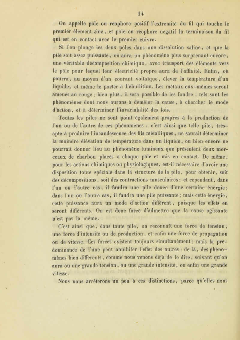 On appelle pôle ou réophore positif l’extrémité du fil qui touche le premier élément zinc, et pôle ou réophore négatif la terminaison du fil qui est en contact avec le premier cuivre. Si l’on plonge les deux pôles dans une dissolution saline, et que la pile soit assez puissante, on aura un phénomène plus surprenant encore, une véritable décomposition chimique, avec transport des éléments vers le pôle pour lequel leur électricité propre aura de l’affinité. Enfin, on pourra, au moyen d’un courant voltaïque, élever la température d’un liquide, et meme le porter à l’ébullition. Les métaux eux-mêmes seront amenés au rouge; bien plus, il sera possible de les fondre : tels sont les phénomènes dont nous aurons à démêler la cause, à chercher le mode d’action, et à déterminer l’invariabilité des lois. Toutes les piles ne sont point également propres à la production de l’un ou de l’autre de ces phénomènes : c’est ainsi que telle pile, très- apte à produire l’incandescence des fils métalliques, ne saurait déterminer la moindre élévation de température dans un liquide, ou bien encore ne pourrait donner lieu au phénomène lumineux que présentent deux mor- ceaux de charbon placés à chaque pôle et mis en contact. De même, pour les actions chimiques ou physiologiques, est-il nécessaire d’avoir une disposition toute spéciale dans la structure de la pile, pour obtenir, soit des décompositions, soit des contractions musculaires; et cependant, dans l’un ou l’autre cas, il faudra une pile douée d’une certaine énergie ; dans l’un ou l’autre cas, il faudra une pile puissante; mais cette énergie, cette puissance aura un mode d’action différent , puisque les effets en seront différents. On est donc forcé d’admettre que la cause agissante n’est pas la même. C’est ainsi que, dans toute pile, on reconnaît une force de tension, une force d’intensité ou de production , et enfin une force de propagation ou de vitesse. Ces forces existent toujours simultanément; mais la pré- dominance de l'une peut annihiler l’effet des autres: de là, des phéno- mènes bien différents, comme nous venons déjà de le dire, suivant qu’on aura ou une grande tension, ou une grande intensité, ou enfin une grande vitesse. Nous nous arrêterons un peu à ces distinctions, parce qu’elles nous