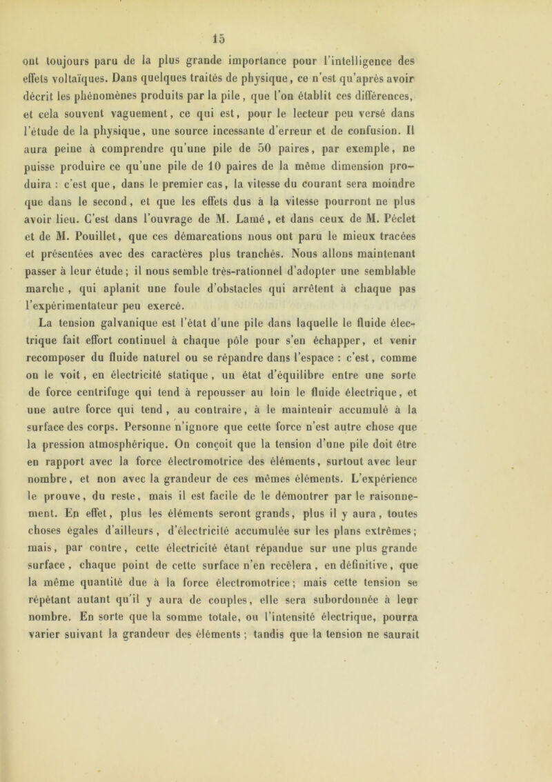 ont toujours paru de la plus grande importance pour l’intelligence des effets voltaïques. Dans quelques traités de physique, ce n’est qu’après avoir décrit les phénomènes produits par la pile , que l’on établit ces différences, et cela souvent vaguement, ce qui est, pour le lecteur peu versé dans l’élude de la physique, une source incessante d’erreur et de confusion. Il aura peine à comprendre qu’une pile de 50 paires, par exemple, ne puisse produire ce qu’une pile de 10 paires de la même dimension pro- duira : c’est que, dans le premier cas, la vitesse du courant sera moindre que dans le second, et que les effets dus à la vitesse pourront ne plus avoir lieu. C’est dans l’ouvrage de M. Lamé, et dans ceux de M. Péclet et de M. Pouillet, que ces démarcations nous ont paru le mieux tracées et présentées avec des caractères plus tranchés. Nous allons maintenant passer à leur étude; il nous semble très-rationnel d’adopter une semblable marche , qui aplanit une foule d’obstacles qui arrêtent à chaque pas l’expérimentateur peu exercé. La tension galvanique est l’état d’une pile dans laquelle le fluide élec- trique fait effort continuel à chaque pôle pour s’en échapper, et venir recomposer du fluide naturel ou se répandre dans l’espace : c’est, comme on le voit, en électricité statique , un état d’équilibre entre une sorte de force centrifuge qui tend à repousser au loin le fluide électrique, et une autre force qui tend, au contraire, à le maintenir accumulé à la surface des corps. Personne n’ignore que cette force n’est autre chose que la pression atmosphérique. On conçoit que la tension d’une pile doit être en rapport avec la force électromotrice des éléments, surtout avec leur nombre, et non avec la grandeur de ces mêmes éléments. L’expérience le prouve, du reste, mais il est facile de le démontrer par le raisonne- ment. En effet, plus les éléments seront grands, plus il y aura, toutes choses égales d’ailleurs, d’électricité accumulée sur les plans extrêmes; mais, par contre, cette électricité étant répandue sur une plus grande surface, chaque point de celte surface n’en recèlera, en définitive, que la même quantité due à la force électromotrice; mais celte tension se répétant autant qu’il y aura de couples, elle sera subordonnée à leur nombre. En sorte que la somme totale, ou l’intensité électrique, pourra varier suivant la grandeur des éléments ; tandis que la tension ne saurait