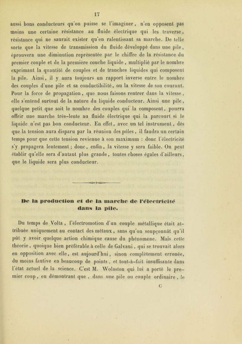 aussi bons conducteurs qu’on puisse se l’imaginer, n’en opposent pas moins une certaine résistance au fluide électrique qui les traverse, résistance qui ne saurait exister qu’en ralentissant sa marche. De telle sorte que la vitesse de transmission du fluide développé dans une pile, éprouvera une diminution représentée par le chiffre de la résistance du premier couple et de la première couche liquide , multiplié par le nombre exprimant la quantité de couples et de tranches liquides qui composent la pile. Ainsi, il y aura toujours un rapport inverse entre le nombre des couples d’une pile et sa conductibilité, ou la vitesse de son courant. Pour la force de propagation, que nous faisons rentrer dans la vitesse, elle s’entend surtout de la nature du liquide conducteur. Ainsi une pile , quelque petit que soit le nombre des couples qui la composent, pourra offrir une marche très-lente au fluide électrique qui la parcourt si le liquide n’est pas bon conducteur. En effet, avec un tel instrument, dès que la tension aura disparu par la réunion des pôles, il faudra un certain temps pour que cette tension revienne à son maximum : donc l’électricité s’y propagera lentement ; donc, enfin , la vitesse y sera faible. On peut établir qu’elle sera d’autant plus grande, toutes choses égales d’ailleurs, que le liquide sera plus conducteur. De la production et de la uiarclic de l'électricité dans la pile. Du temps de Volta , lelectromotion d’un couple métallique était at- tribuée uniquement au contact des métaux , sans qu’on soupçonnât qu’il pût y avoir quelque action chimique cause du phénomène. Mais cette théorie, quoique bien préférable à celle de Galvani, qui se trouvait alors en opposition avec elle, est aujourd’hui, sinon complètement erronée, du moins fautive en beaucoup de points , et tout-à-fait insuffisante dans 1 état actuel de la science. C’est M. Wolaston qui lui a porté le pre- mier coup , en démontrant que , dans une pile ou couple ordinaire , le C