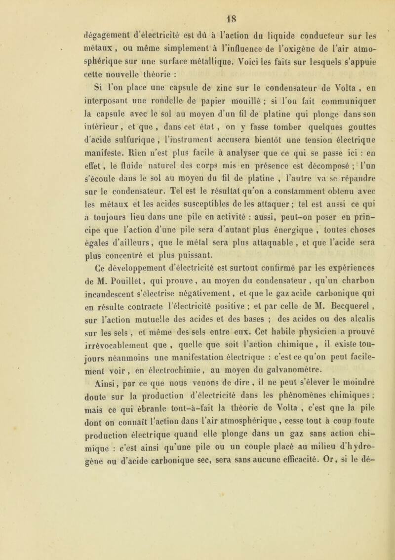 dégagement d’électricité est dû à l’action du liquide conducteur sur les métaux , ou même simplement à l’influence de l’oxigène de l’air atmo- sphérique sur une surface métallique. Voici les faits sur lesquels s’appuie celte nouvelle théorie : Si l’on place une capsule de zinc sur le condensateur de Volta , en interposant une rondelle de papier mouillé ; si l’on fait communiquer la capsule avec le sol au moyen d’un fil de platine qui plonge dans son intérieur, et que , dans cet état, on y fasse tomber quelques gouttes d’acide sulfurique , l’instrument accusera bientôt une tension électrique manifeste. Rien n’est plus facile à analyser que ce qui se passe ici : en effet , le fluide naturel des corps mis en présence est décomposé ; l’un s’écoule dans le sol au moyen du fil de platine , l’autre va se répandre sur le condensateur. Tel est le résultat qu’on a constamment obtenu avec les métaux et les acides susceptibles de les attaquer; tel est aussi ce qui a toujours lieu dans une pile en activité : aussi, peut-on poser en prin- cipe que l’action d’une pile sera d’autant plus énergique , toutes choses égales d’ailleurs, que le métal sera plus attaquable, et que l’acide sera plus concentré et plus puissant. Ce développement d’électricité est surtout confirmé par les expériences de M. Pouillet, qui prouve, au moyen du condensateur , qu’un charbon incandescent s’électrise négativement, et que le gaz acide carbonique qui en résulte contracte l’électricité positive ; et par celle de M. Becquerel , sur l’action mutuelle des acides et des bases ; des acides ou des alcalis sur les sels , et même des sels entre eux. Cet habile physicien a prouvé irrévocablement que , quelle que soit l’action chimique , il existe tou- jours néanmoins une manifestation électrique : c’est ce qu’on peut facile- ment voir, en électrochimie, au moyen du galvanomètre. Ainsi, par ce que nous venons de dire , il ne peut s’élever le moindre doute sur la production d’électricité dans les phénomènes chimiques ; mais ce qui ébranle tout—à—fait la théorie de Volta , c’est que la pile dont on connaît l’action dans l’air atmosphérique, cesse tout à coup toute production électrique quand elle plonge dans un gaz sans action chi- mique : c’est ainsi qu’une pile ou un couple placé au milieu d’hydro- gène ou d’acide carbonique sec, sera sans aucune efficacité. Or, si le dé-