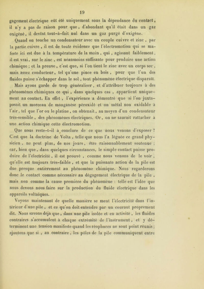 gageaient électrique eût été uniquement sous la dépendance du contact, il n’y a pas de raison pour que , d’abondant qu’il était dans un gaz oxigéné, il devînt tout-à-fait nul dans un gaz purgé d’oxigène. Quand on touche un condensateur avec un couple cuivre et zinc , par- la partie cuivre , il est de toute évidence que l’électromotion qui se ma- feste ici est due à la température de la main , qui , agissant faiblement, il est vrai, sur le zinc , est néanmoins suffisante pour produire une action chimique ; et la preuve, c’est que, si l’on tient le zinc avec un corps sec , mais assez conducteur, tel qu’une pince en bois , pour que l’un des fluides puisse s’échapper dans le sol , tout phénomène électrique disparaît. Mais ayons garde de trop généraliser, et d’attribuer toujours à des phénomènes chimiques ce qui , dans quelques cas , appartient unique- ment au contact. En effet , l’expérience a démontré que si l’on juxta- posait un morceau de manganèse péroxidé et un métal non oxidable à l’air, tel que l’or ou le platine , on obtenait, au moyen d’un condensateur très-sensible, des phénomènes électriques. Or, on ne saurait rattacher à une action chimique cette électromotion. Que nous reste-t-il à conclure de ce que nous venons d’exposer ? C’est que la doctrine de Yolta , telle que nous l’a léguée ce grand phy- sicien , ne peut plus, de nos jours, être raisonnablement soutenue ; car, bien que , dans quelques circonstances, le simple contact puisse pro- duire de l’électricité , il est prouvé , comme nous venons de le voir , qu’elle est toujours très-faible , et que la puissante action de la pile est due presque entièrement au phénomène chimique. Nous regarderons donc le contact comme nécessaire au dégagement électrique de la pile , mais non comme la cause première du phénomène : telle est l’idée que nous devons nous faire sur la production du fluide électrique dans les appareils voltaïques. Voyons maintenant de quelle manière se meut l’électricité dans l’in- térieur d’une pile , et ce qu’on doit entendre par un courant proprement dit. Nous savons déjà que , dans une pile isolée et en activité , les fluides contraires s’accumulent à chaque extrémité de l’instrument, et y dé- terminent une tension manifeste quand les réophores ne sont point réunis; ajoutons que si , au contraire , les pôles de la pile communiquent entre