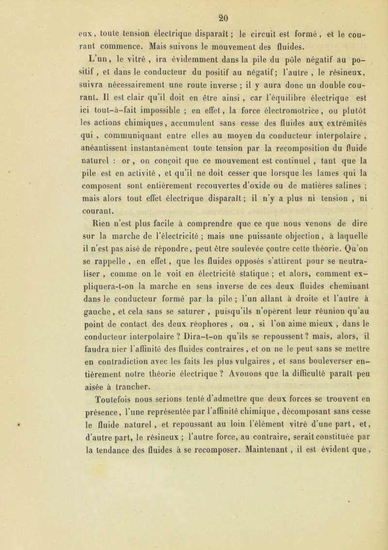 eux, toute tension électrique disparaît; le circuit est formé, et le cou- rant commence. Mais suivons le mouvement des fluides. L’un, le vitré , ira évidemment dans la pile du pôle négatif au po- sitif, et dans le conducteur du positif au négatif; l’autre , le résineux, suivra nécessairement une route inverse ; il y aura donc un double cou- rant. Il est clair qu’il doit en être ainsi , car l’équilibre électrique est ici tout—à—fait impossible ; en effet, la force ôleclromotrice, ou plutôt les actions chimiques, accumulent sans cesse des fluides aux extrémités qui , communiquant entre elles au moyen du conducteur interpolaire , anéantissent instantanément toute tension par la recomposition du fluide naturel : or , on conçoit que ce mouvement est continuel , tant que la pile est en activité , et qu’il ne doit cesser que lorsque les lames qui la composent sont entièrement recouvertes d’oxide ou de matières salines ; mais alors tout effet électrique disparaît ; il n’y a plus ni tension , ni courant. Rien n’est plus facile à comprendre que ce que nous venons de dire sur la marche de l’électricité; mais une puissante objection, à laquelle il n’est pas aisé de répondre, peut être soulevée contre cette théorie. Qu’on se rappelle , en effet, que les fluides opposés s’attirent pour se neutra- liser , comme on le voit en électricité statique ; et alors, comment ex- pliquera-t-on la marche en sens inverse de ces deux fluides cheminant dans le conducteur formé par la pile ; l’un allant à droite et l’autre à gauche, et cela sans se saturer , puisqu’ils n’opèrent leur réunion qu’au point de contact des deux réophores , ou , si l’on aime mieux , dans le conducteur interpolaire ? Dira-t-on qu’ils se repoussent? mais, alors, il faudra nier l’affinité des fluides contraires, et on ne le peut sans se mettre en contradiction avec les faits les plus vulgaires , et sans bouleverser en- tièrement notre théorie électrique ? Avouons que la difficulté paraît peu aisée à trancher. Toutefois nous serions tenté d’admettre que deux forces se trouvent en présence, l’une représentée par l’affinité chimique , décomposant sans cesse • le fluide naturel, et repoussant au loin l’élément vitré d’une part, et, d’autre part, le résineux ; l’autre force, au contraire, serait constituée par la tendance des fluides à se recomposer. Maintenant, il est évident que ,