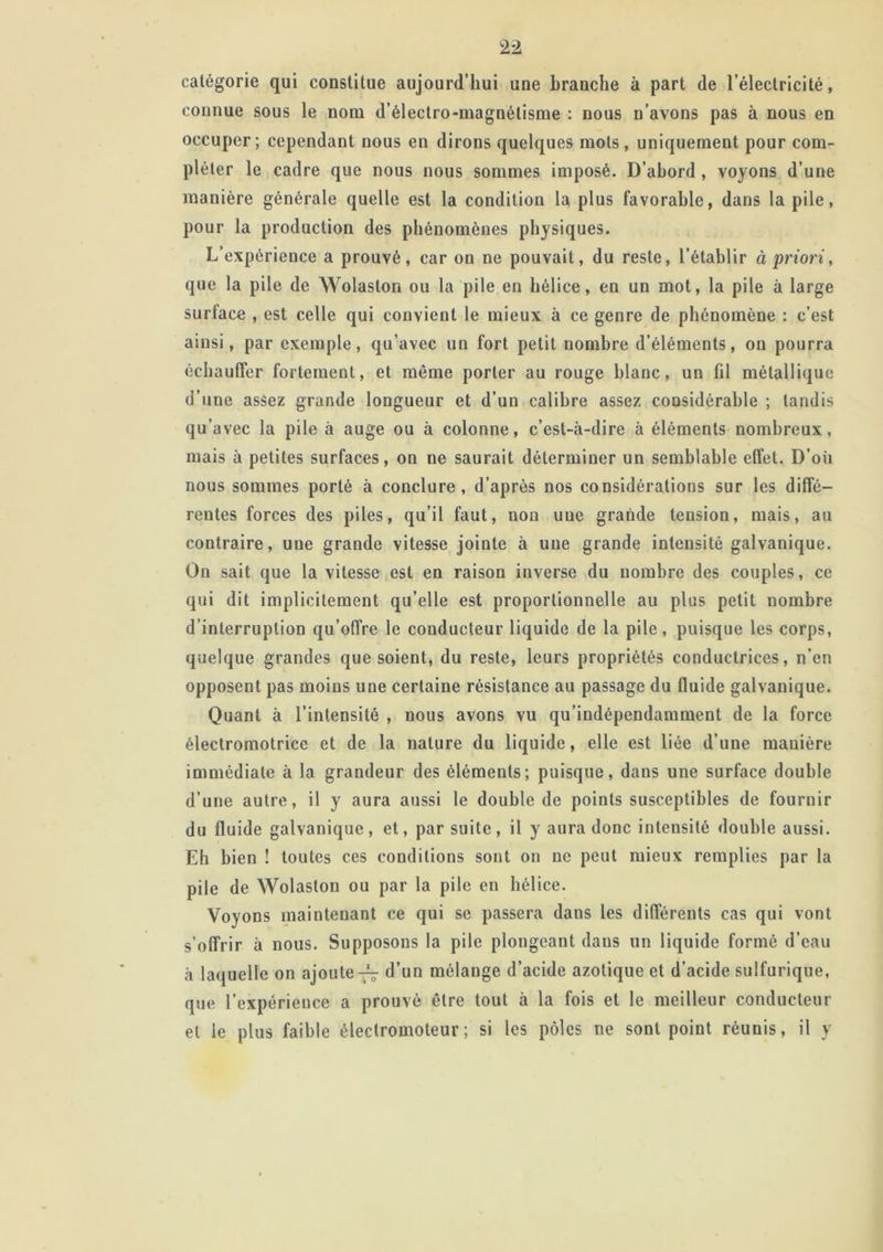 catégorie qui constitue aujourd’hui une branche à part de l’électricité, connue sous le nom d’électro-magnétisme : nous n’avons pas à nous en occuper; cependant nous en dirons quelques mots, uniquement pour com- pléter le cadre que nous nous sommes imposé. D’abord , voyons d’une manière générale quelle est la condition la plus favorable, dans la pile, pour la production des phénomènes physiques. L’expérience a prouvé, car on ne pouvait, du reste, l’établir à priori, que la pile de Wolaslon ou la pile en hélice, en un mot, la pile à large surtace , est celle qui convient le mieux à ce genre de phénomène : c’est ainsi, par exemple, qu’avec un fort petit nombre d'éléments, on pourra échauffer fortement, et même porter au rouge blanc, un fil métallique d’une asâez grande longueur et d’un calibre assez considérable ; tandis qu avec la pile à auge ou à colonne, c’est-à-dire à éléments nombreux, mais à petites surfaces, on ue saurait déterminer un semblable effet. D’où nous sommes porté à conclure, d’après nos considérations sur les diffé- rentes forces des piles, qu’il faut, non uue grande tension, mais, au contraire, uue grande vitesse jointe à uue grande intensité galvanique. On sait que la vitesse est en raison inverse du nombre des couples, ce qui dit implicitement qu’elle est proportionnelle au plus petit nombre d’interruption qu’offre le conducteur liquide de la pile, puisque les corps, quelque grandes que soient, du reste, leurs propriétés conductrices, n’en opposent pas moins une certaine résistance au passage du fluide galvanique. Quant à l’intensité , nous avons vu qu’indépendamment de la force électromotrice et de la nature du liquide, elle est liée d’une manière immédiate à la grandeur des éléments; puisque, dans une surface double d’une autre, il y aura aussi le double de points susceptibles de fournir du fluide galvanique, et, par suite, il y aura donc intensité double aussi. Eh bien ! toutes ces conditions sont on ne peut mieux remplies par la pile de Wolaston ou par la pile en hélice. Voyons maintenant ce qui se passera dans les différents cas qui vont s’offrir à nous. Supposons la pile plongeant dans un liquide formé d’eau à laquelle on ajoute-^- d’un mélange d’acide azotique et d’acide sulfurique, que l’expérience a prouvé être tout à la fois et le meilleur conducteur et le plus faible électromoteur; si les pôles ne sont point réunis, il y