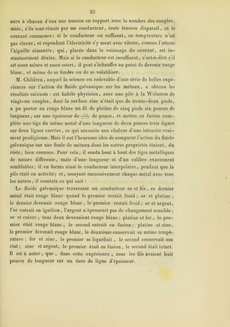 aura à chacun d’eux une tension en rapport avec le nombre des couples; mais, s’ils sont réunis par un conducteur, toute tension disparaît, et le courant commence; si le conducteur est suffisant, sa température n’est pas élevée, et cependant l’électricité s’y meut avec vitesse, comme l’atteste l’aiguille aimantée, qui, placée dans le voisinage du courant, est in- stantanément déviée. Mais si le conducteur est insuffisant, c’est-à-dire s’il est assez mince et assez court, il peut s’échauffer au point de deveuir rouge blanc, et même de se fondre ou de se volatiliser. M. Children, auquel la science est redevable d’une série de belles expé- riences sur l’action du fluide galvanique sur les métaux, a obtenu les résultats suivants : cet habile physicien, avec une pile à la Wolaston de vingt-un couples, dont la surface zinc n’était que de trente-deux pieds, a pu porter au rouge blanc un fil de platine de cinq pieds six pouces de longueur, sur une épaisseur de -777 de pouce, et mettre en fusion com- plète une tige du même métal d’une longueur de deux pouces trois lignes sur deux lignes carrées, ce qui nécessite une chaleur d’une intensité vrai- ment prodigieuse. Mais il eut l’heureuse idée de comparer l’action du lluide galvanique sur une foule de métaux dont les autres propriétés étaient, du reste, bien connues. Pour cela, il souda bout à bout des tiges métalliques de nature différente, mais d’une longueur et d’un calibre exactement semblables; il en forma ainsi le conducteur interpolaire, pendant que la pile était en activité; et, essayant successivement chaque métal avec tous les autres, il constata ce qui suit î Le fluide galvanique traversant un conducteur or et fer, ce dernier métal était rouge blanc quand le premier restait froid ; or et platine , le dernier devenait rouge blanc, le premier restait froid; or et argent, l’or entrait en ignition, l’argent n’éprouvait pas de changement sensible ; or et cuivre , tous deux devenaient rouge blanc ; platine et fer , le pre- mier était rouge blanc, le second entrait en fusion; platine et zinc, le premier devenait rouge blanc, le deuxième conservait sa même tempé- rature ; fer et zinc, le premier se liquéfiait , le second conservait son état; zinc et argent, le premier était en fusion, le second était intact. Il est à noter , que , dans cette expérience , tous les fils avaient huit pouces de longueur sur un tiers de ligne d’épaisseur.