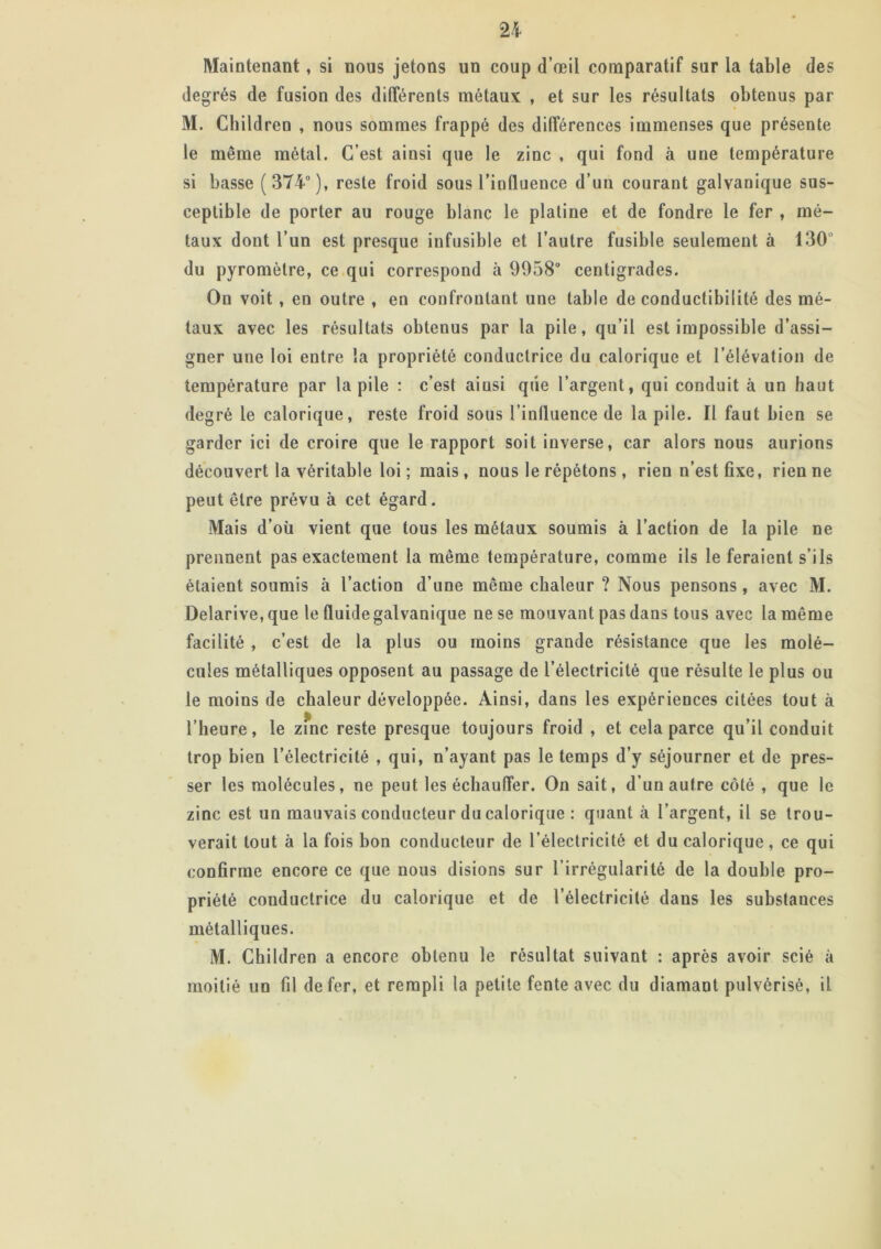 Maintenant, si nous jetons un coup d’œil comparatif sur la table des degrés de fusion des différents métaux , et sur les résultats obtenus par M. Cbildren , nous sommes frappé des différences immenses que présente le même métal. C’est ainsi que le zinc , qui fond à une température si basse (374°), reste froid sous l’influence d’un courant galvanique sus- ceptible de porter au rouge blanc le platine et de fondre le fer , mé- taux dont l’un est presque infusible et l’autre fusible seulement à 130’ du pyromètre, ce qui correspond à 9958° centigrades. On voit , en outre , en confrontant une table de conductibilité des mé- taux avec les résultats obtenus par la pile, qu’il est impossible d’assi- gner une loi entre la propriété conductrice du calorique et l’élévation de température par la pile : c’est aiusi que l’argent, qui conduit à un haut degré le calorique, reste froid sous l’influence de la pile. Il faut bien se garder ici de croire que le rapport soit inverse, car alors nous aurions découvert la véritable loi ; mais, nous le répétons, rien n’est fixe, rien ne peut être prévu à cet égard. Mais d’où vient que tous les métaux soumis à l’action de la pile ne prennent pas exactement la même température, comme ils le feraient s’ils étaient soumis à l’action d’une même chaleur ? Nous pensons, avec M. Delarive, que le fluide galvanique ne se mouvant pas dans tous avec la même facilité , c’est de la plus ou moins grande résistance que les molé- cules métalliques opposent au passage de l’électricité que résulte le plus ou le moins de chaleur développée. Ainsi, dans les expériences citées tout à l’heure, le zfnc reste presque toujours froid , et cela parce qu’il conduit trop bien l’électricité , qui, n’ayant pas le temps d’y séjourner et de pres- ser les molécules, ne peut les échauffer. On sait, d’un autre côté , que le zinc est un mauvais conducteur du calorique : quant à l’argent, il se trou- verait tout à la fois bon conducteur de l’électricité et du calorique, ce qui confirme encore ce que nous disions sur l’irrégularité de la double pro- priété conductrice du calorique et de l’électricité dans les substances métalliques. M. Children a encore obtenu le résultat suivant : après avoir scié à moitié un fil de fer, et rempli la petite fente avec du diamant pulvérisé, il