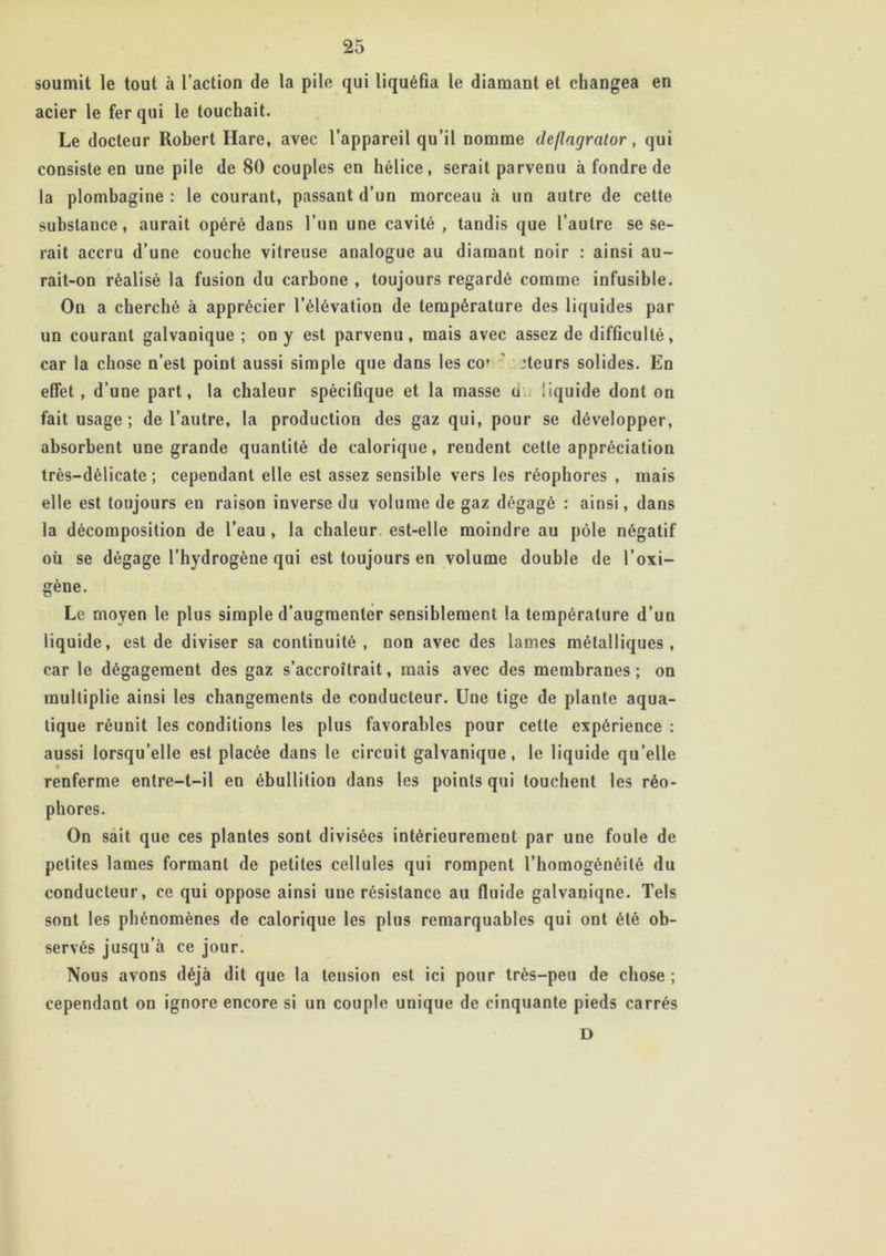 soumit le tout à l’action de la pile qui liquéfia le diamant et changea en acier le fer qui le touchait. Le docteur Robert Hare, avec l’appareil qu’il nomme deflagrator, qui consiste en une pile de 80 couples en hélice, serait parvenu à fondre de la plombagine : le courant, passant d’un morceau à un autre de cette substance, aurait opéré dans l’un une cavité , tandis que l’autre se se- rait accru d’une couche vitreuse analogue au diamant noir : ainsi au- rait-on réalisé la fusion du carbone , toujours regardé comme infusible. On a cherché à apprécier l’élévation de température des liquides par un courant galvanique ; on y est parvenu, mais avec assez de difficulté, car la chose n’est point aussi simple que dans les co* :teurs solides. En effet, d’une part, la chaleur spécifique et la masse o liquide dont on fait usage ; de l’autre, la production des gaz qui, pour se développer, absorbent une grande quantité de calorique, rendent cette appréciation très-délicate ; cependant elle est assez sensible vers les réophores , mais elle est toujours eu raison inverse du volume de gaz dégagé : ainsi, dans la décomposition de l’eau , la chaleur est-elle moindre au pôle négatif où se dégage l’hydrogène qui est toujours en volume double de l’oxi- gène. Le moyen le plus simple d’augmenter sensiblement la température d’un liquide, est de diviser sa continuité , non avec des lames métalliques, car le dégagement des gaz s’accroîtrait, mais avec des membranes ; on multiplie ainsi les changements de conducteur. Une tige de plante aqua- tique réunit les conditions les plus favorables pour cette expérience : aussi lorsqu’elle est placée dans le circuit galvanique, le liquide qu’elle renferme entre-t-il en ébullition dans les points qui louchent les réo- phores. On sait que ces plantes sont divisées intérieurement par une foule de petites lames formant de petites cellules qui rompent l’homogénéité du conducteur, ce qui oppose ainsi une résistance au fluide galvaniqne. Tels sont les phénomènes de calorique les plus remarquables qui ont été ob- servés jusqu’à ce jour. Nous avons déjà dit que la tension est ici pour très-peu de chose ; cependant on ignore encore si un couple unique de cinquante pieds carrés D