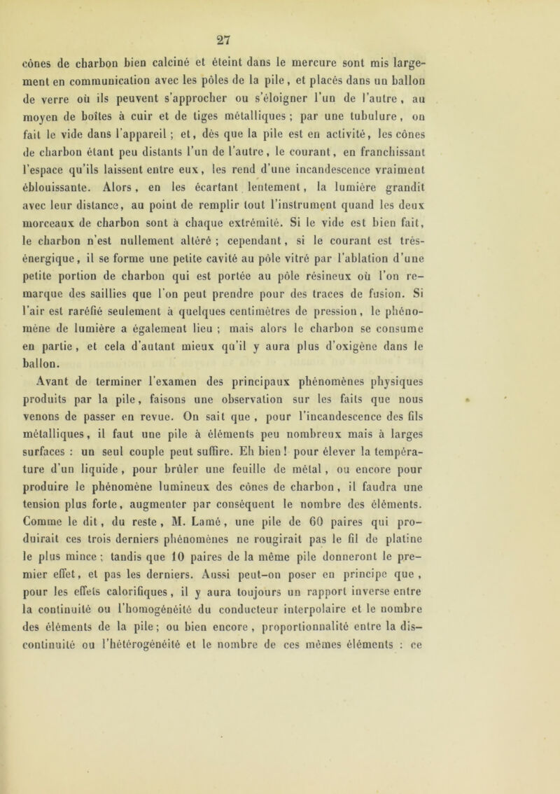 cônes de charbon bien calciné et éteint dans le mercure sont mis large- ment en communication avec les pôles de la pile, et placés dans uu ballon de verre où ils peuvent s’approcher ou s’éloigner l’un de l’autre, au moyen de boîtes à cuir et de tiges métalliques; par une tubulure, on fait le vide dans l’appareil ; et, dès que la pile est en activité, les cônes de charbon étant peu distants l’un de l’autre, le courant, en franchissant l’espace qu’ils laissent entre eux, les rend d’une incandescence vraiment éblouissante. Alors, en les écartant lentement, la lumière grandit avec leur distance, au point de remplir tout l’instrument quand les deux morceaux de charbon sont à chaque extrémité. Si le vide est bien fait, le charbon n’est nullement altéré ; cependant, si le courant est très- énergique, il se forme une petite cavité au pôle vitré par l'ablation d’une petite portion de charbon qui est portée au pôle résineux où l’on re- marque des saillies que l’on peut prendre pour des traces de fusion. Si l’air est raréfié seulement à quelques centimètres de pression, le phéno- mène de lumière a également lieu ; mais alors le charbon se consume en partie, et cela d’autant mieux qu’il y aura plus d’oxigène dans le ballon. Avant de terminer l’examen des principaux phénomènes physiques produits par la pile, faisons une observation sur les faits que nous venons de passer en revue. On sait que , pour l’incandescence des fils métalliques, il faut une pile à élémeuts peu nombreux mais à larges surfaces : un seul couple peut suffire. Eh bien ! pour élever la tempéra- ture d’un liquide , pour brûler une feuille de métal , ou encore pour produire le phénomène lumineux des cônes de charbon, il faudra une tension plus forte, augmenter par conséquent le nombre des éléments. Comme le dit, du reste , M. Lamé, une pile de 60 paires qui pro- duirait ces trois derniers phénomènes ne rougirait pas le fil de platine le plus mince ; tandis que 10 paires de la même pile donneront le pre- mier effet, et pas les derniers. Aussi peut-on poser eu principe que, pour les effets calorifiques, il y aura toujours un rapport inverse entre la continuité ou l’homogénéité du conducteur interpolaire et le nombre des éléments de la pile; ou bien encore, proportionnalité entre la dis- continuité ou l’hétérogénéité et le nombre de ces mêmes éléments : ce