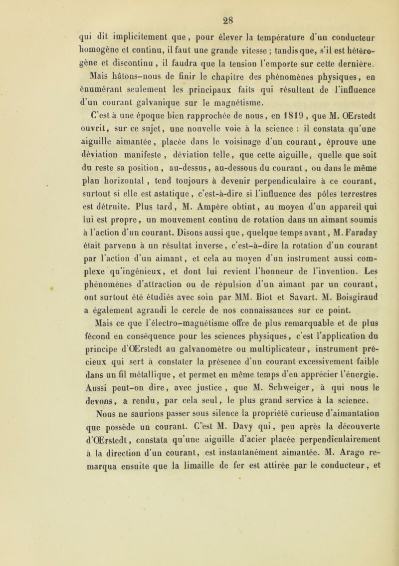 qui dit implicitement que, pour élever la température d’un conducteur homogène et continu, il faut une grande vitesse ; tandis que, s’il est hétéro- gène et discontinu , il faudra que la tension l’emporte sur cette dernière. Mais hâtons-nous de finir le chapitre des phénomènes physiques, en énumérant seulement les principaux faits qui résultent de l’influence d’un courant galvanique sur le magnétisme. C’est à une époque bien rapprochée de nous, en 1819 , que M. OErstedt ouvrit, sur ce sujet, une nouvelle voie à la science : il constata qu’une aiguille aimantée, placée dans le voisinage d’un courant, éprouve une déviation manifeste, déviation telle, que cette aiguille, quelle que soit du reste sa position , au-dessus, au-dessous du courant, ou dans le même plan horizontal , tend toujours à devenir perpendiculaire à ce courant, surtout si elle est astatique, c’est-à-dire si l’influence des pôles terrestres est détruite. Plus tard, M. Ampère obtint, au moyen d’un appareil qui lui est propre, un mouvement continu de rotation dans un aimant soumis à l’action d’un courant. Disons aussi que , quelque temps avant, M. Faraday était parvenu à un résultat inverse, c’est-à-dire la rotation d’un courant par l’action d’un aimant, et cela au moyen d’un instrument aussi com- plexe qu’ingénieux, et dont lui revient l’honneur de l’invention. Les phénomènes d’attraction ou de répulsion d’un aimant par un courant, ont surtout été étudiés avec soin par MM. Biot et Savart. M. Boisgiraud a également agrandi le cercle de nos connaissances sur ce point. Mais ce que l’électro-magnétismc offre de plus remarquable et de plus fécond en conséquence pour les sciences physiques, c’est l’application du principe d’OErstedt au galvanomètre ou multiplicateur, instrument pré- cieux qui sert à constater la présence d’un courant excessivement faible dans un fil métallique, et permet en même temps d’en apprécier l’énergie. Aussi peut-on dire, avec justice, que M. Schweiger, à qui nous le devons, a rendu, par cela seul, le plus grand service à la science. Nous ne saurions passer sous silence la propriété curieuse d’aimantation que possède un courant. C’est M. Davy qui, peu après la découverte d’OErstedt, constata qu’une aiguille d’acier placée perpendiculairement à la direction d’un courant, est instantanément aimantée. M. Arago re- marqua ensuite que la limaille de fer est attirée par le conducteur, et