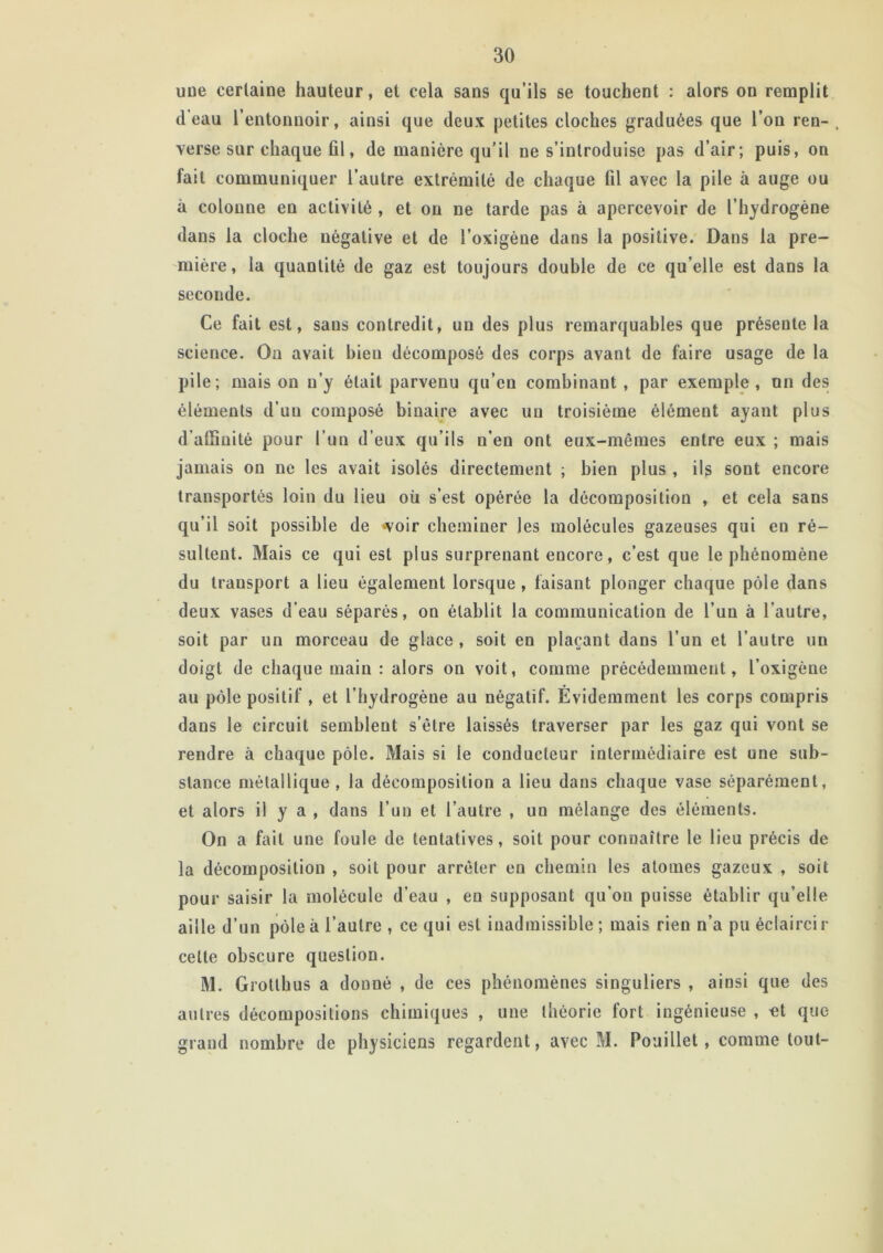 une certaine hauteur, et cela sans qu’ils se touchent : alors on remplit d eau l’entonnoir, ainsi que deux petites cloches graduées que l’on ren- , verse sur chaque fil, de manière qu’il ne s’introduise pas d’air; puis, on fait communiquer l’autre extrémité de chaque fil avec la pile à auge ou à colonne en activité , et ou ne tarde pas à apercevoir de l’hydrogène dans la cloche négative et de l’oxigène dans la positive. Dans la pre- mière, la quantité de gaz est toujours double de ce qu elle est dans la seconde. Ce fait est, sans contredit, un des plus remarquables que présente la science. On avait bien décomposé des corps avant de faire usage de la pile; mais on n’y était parvenu qu’en combinant , par exemple, un des éléments d’uu composé binaire avec un troisième élément ayant plus d'affinité pour l’un d’eux qu’ils n’en ont eux-mêmes entre eux ; mais jamais on ne les avait isolés directement ; bien plus , ils sont encore transportés loin du lieu où s’est opérée la décomposition , et cela sans qu’il soit possible de -voir cheminer les molécules gazeuses qui en ré- sultent. Mais ce qui est plus surprenant eucore, c’est que le phénomène du transport a lieu également lorsque , faisant plonger chaque pôle dans deux vases d’eau séparés, on établit la communication de l’un à l’autre, soit par un morceau de glace , soit en plaçant dans l’un et l’autre un doigt de chaque main : alors on voit, comme précédemment, l’oxigène au pôle positif , et l’hydrogèue au négatif. Évidemment les corps compris dans le circuit semblent s’être laissés traverser par les gaz qui vont se rendre à chaque pôle. Mais si le conducteur intermédiaire est une sub- stance métallique , la décomposition a lieu dans chaque vase séparément, et alors il y a , dans l’un et l’autre , un mélange des éléments. On a fait une foule de tentatives, soit pour connaître le lieu précis de la décomposition , soit pour arrêter en chemin les atomes gazeux , soit pour saisir la molécule d’eau , en supposant qu’on puisse établir qu’elle aille d’un pôle à l’autre , ce qui est inadmissible; mais rien n’a pu éclaircir cette obscure question. M. Grotlbus a donné , de ces phénomènes singuliers , ainsi que des autres décompositions chimiques , une théorie fort ingénieuse , «t que grand nombre de physiciens regardent, avec M. Pouillet, comme tout-